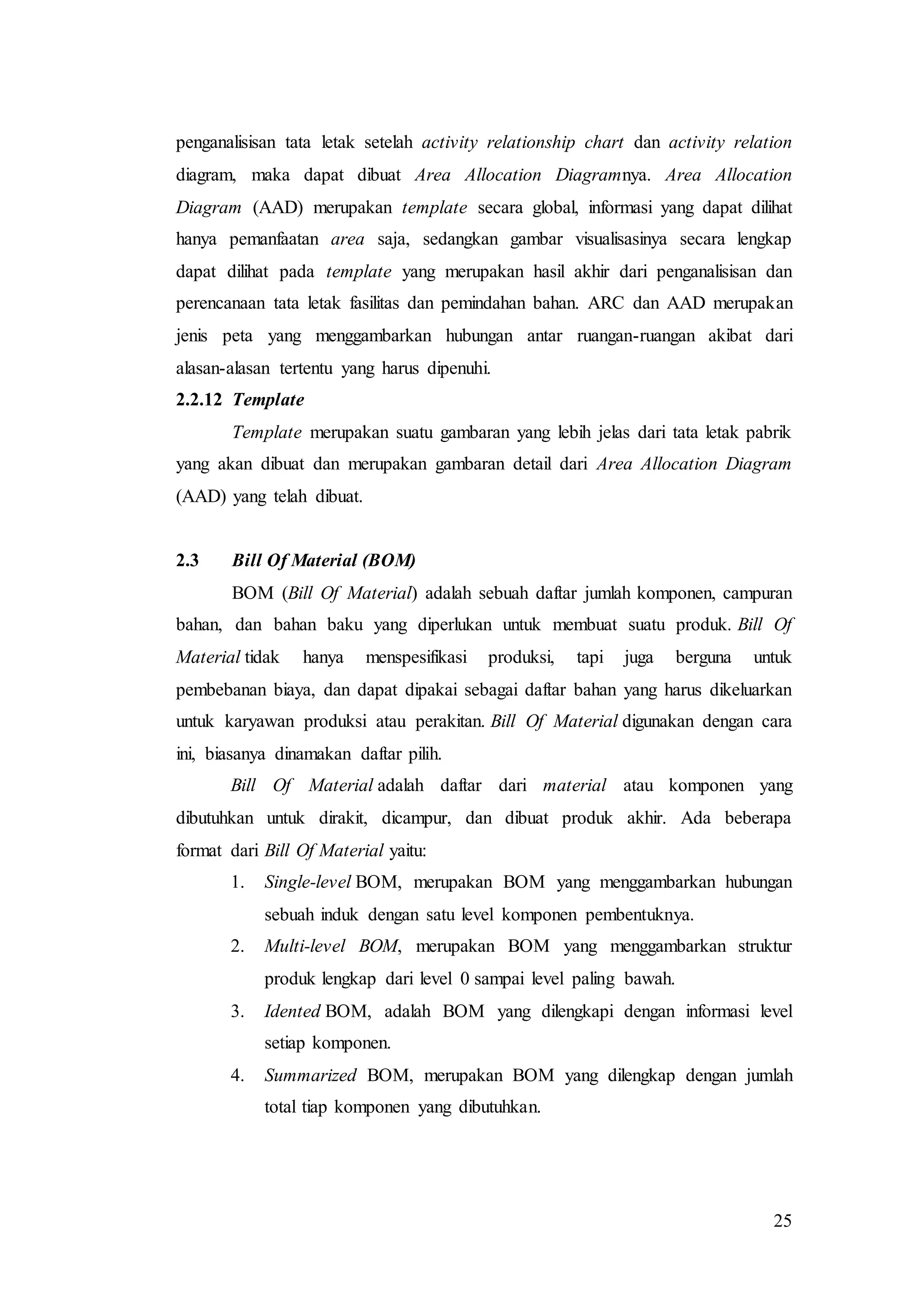 25
penganalisisan tata letak setelah activity relationship chart dan activity relation
diagram, maka dapat dibuat Area Allocation Diagramnya. Area Allocation
Diagram (AAD) merupakan template secara global, informasi yang dapat dilihat
hanya pemanfaatan area saja, sedangkan gambar visualisasinya secara lengkap
dapat dilihat pada template yang merupakan hasil akhir dari penganalisisan dan
perencanaan tata letak fasilitas dan pemindahan bahan. ARC dan AAD merupakan
jenis peta yang menggambarkan hubungan antar ruangan-ruangan akibat dari
alasan-alasan tertentu yang harus dipenuhi.
2.2.12 Template
Template merupakan suatu gambaran yang lebih jelas dari tata letak pabrik
yang akan dibuat dan merupakan gambaran detail dari Area Allocation Diagram
(AAD) yang telah dibuat.
2.3 Bill Of Material (BOM)
BOM (Bill Of Material) adalah sebuah daftar jumlah komponen, campuran
bahan, dan bahan baku yang diperlukan untuk membuat suatu produk. Bill Of
Material tidak hanya menspesifikasi produksi, tapi juga berguna untuk
pembebanan biaya, dan dapat dipakai sebagai daftar bahan yang harus dikeluarkan
untuk karyawan produksi atau perakitan. Bill Of Material digunakan dengan cara
ini, biasanya dinamakan daftar pilih.
Bill Of Material adalah daftar dari material atau komponen yang
dibutuhkan untuk dirakit, dicampur, dan dibuat produk akhir. Ada beberapa
format dari Bill Of Material yaitu:
1. Single-level BOM, merupakan BOM yang menggambarkan hubungan
sebuah induk dengan satu level komponen pembentuknya.
2. Multi-level BOM, merupakan BOM yang menggambarkan struktur
produk lengkap dari level 0 sampai level paling bawah.
3. Idented BOM, adalah BOM yang dilengkapi dengan informasi level
setiap komponen.
4. Summarized BOM, merupakan BOM yang dilengkap dengan jumlah
total tiap komponen yang dibutuhkan.
 