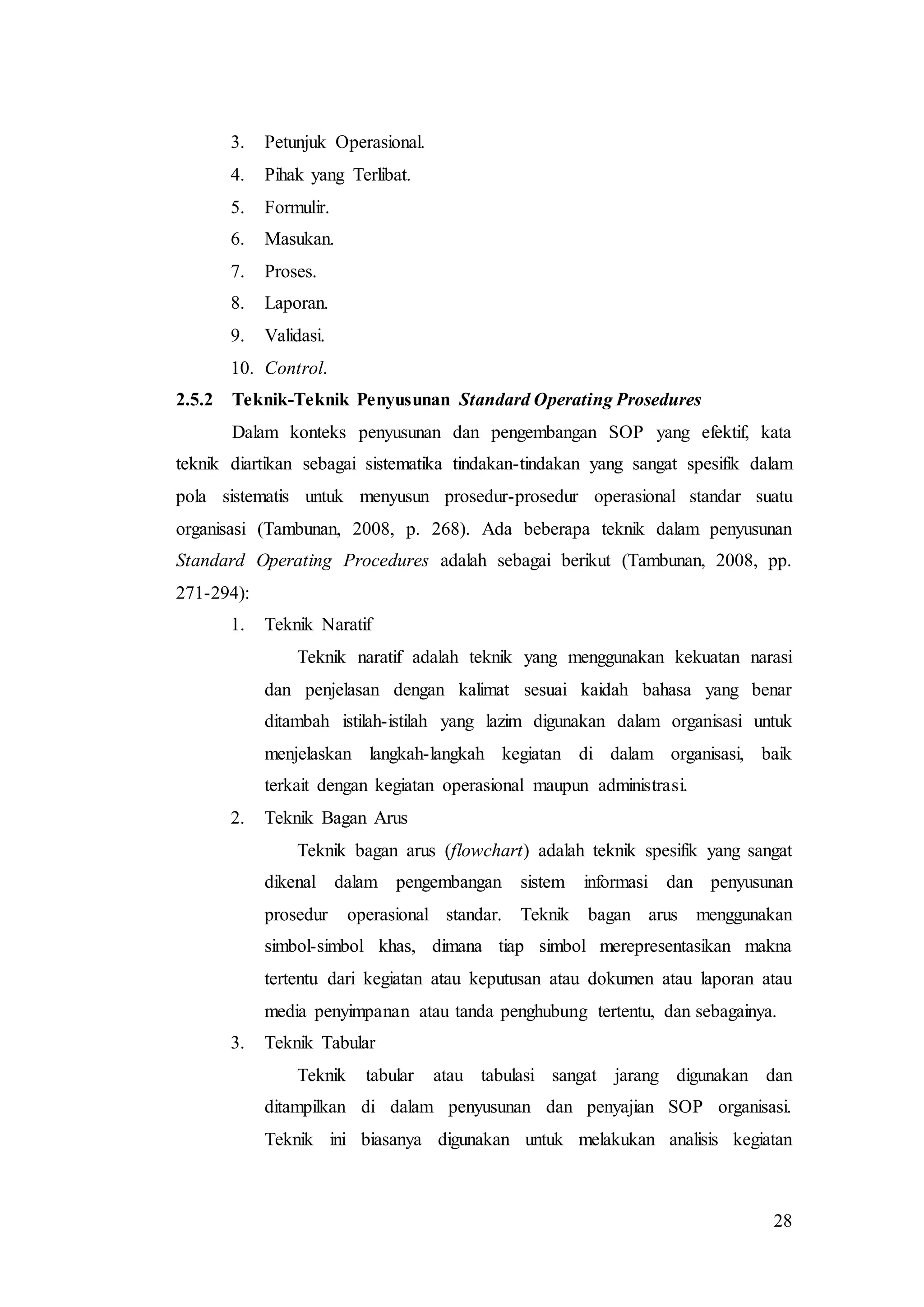 28
3. Petunjuk Operasional.
4. Pihak yang Terlibat.
5. Formulir.
6. Masukan.
7. Proses.
8. Laporan.
9. Validasi.
10. Control.
2.5.2 Teknik-Teknik Penyusunan Standard Operating Prosedures
Dalam konteks penyusunan dan pengembangan SOP yang efektif, kata
teknik diartikan sebagai sistematika tindakan-tindakan yang sangat spesifik dalam
pola sistematis untuk menyusun prosedur-prosedur operasional standar suatu
organisasi (Tambunan, 2008, p. 268). Ada beberapa teknik dalam penyusunan
Standard Operating Procedures adalah sebagai berikut (Tambunan, 2008, pp.
271-294):
1. Teknik Naratif
Teknik naratif adalah teknik yang menggunakan kekuatan narasi
dan penjelasan dengan kalimat sesuai kaidah bahasa yang benar
ditambah istilah-istilah yang lazim digunakan dalam organisasi untuk
menjelaskan langkah-langkah kegiatan di dalam organisasi, baik
terkait dengan kegiatan operasional maupun administrasi.
2. Teknik Bagan Arus
Teknik bagan arus (flowchart) adalah teknik spesifik yang sangat
dikenal dalam pengembangan sistem informasi dan penyusunan
prosedur operasional standar. Teknik bagan arus menggunakan
simbol-simbol khas, dimana tiap simbol merepresentasikan makna
tertentu dari kegiatan atau keputusan atau dokumen atau laporan atau
media penyimpanan atau tanda penghubung tertentu, dan sebagainya.
3. Teknik Tabular
Teknik tabular atau tabulasi sangat jarang digunakan dan
ditampilkan di dalam penyusunan dan penyajian SOP organisasi.
Teknik ini biasanya digunakan untuk melakukan analisis kegiatan
 
