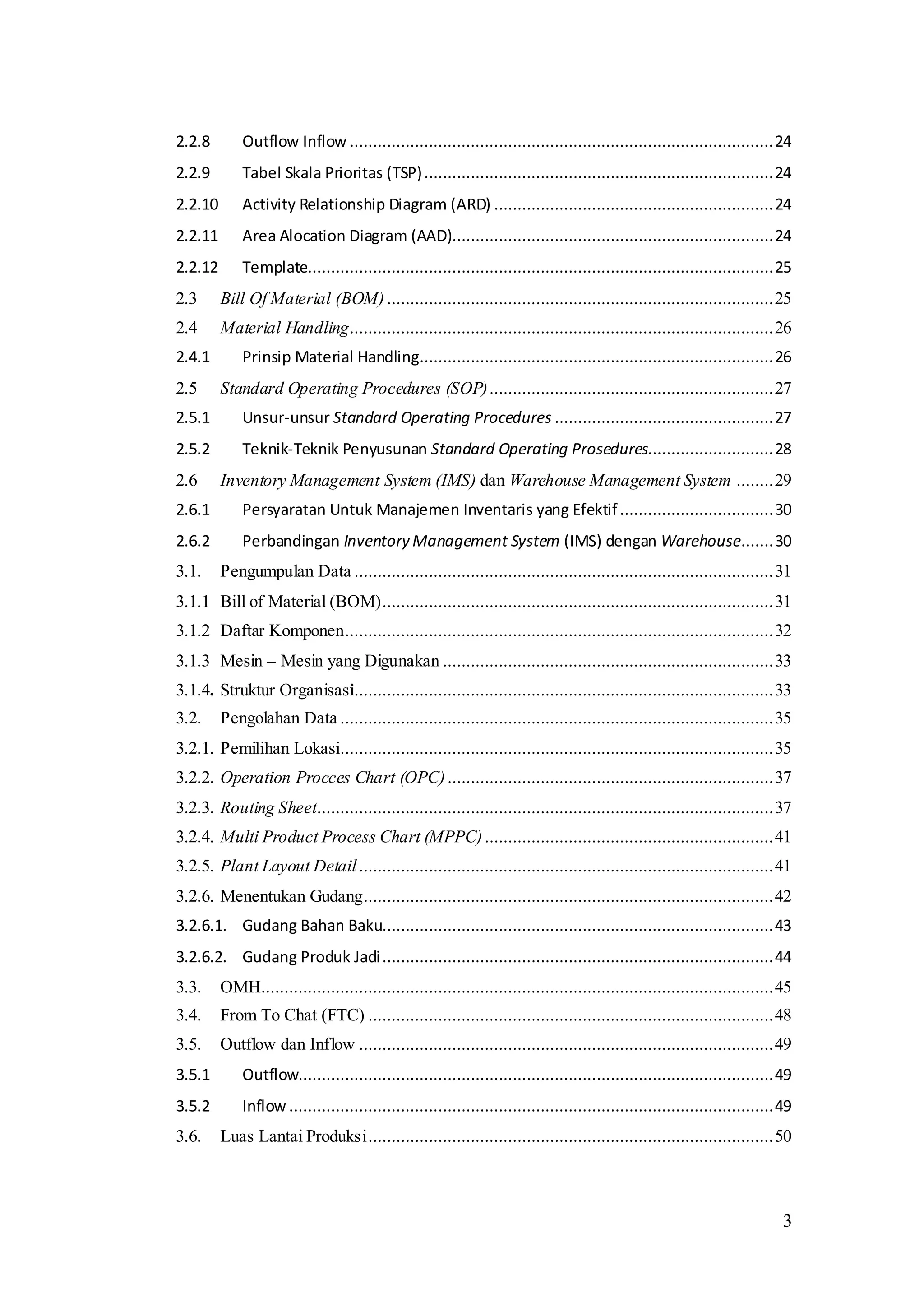 3
2.2.8 Outflow Inflow ...........................................................................................24
2.2.9 Tabel Skala Prioritas (TSP)...........................................................................24
2.2.10 Activity Relationship Diagram (ARD) ............................................................24
2.2.11 Area Alocation Diagram (AAD).....................................................................24
2.2.12 Template....................................................................................................25
2.3 Bill Of Material (BOM) ...................................................................................25
2.4 Material Handling...........................................................................................26
2.4.1 Prinsip Material Handling............................................................................26
2.5 Standard Operating Procedures (SOP).............................................................27
2.5.1 Unsur-unsur Standard Operating Procedures ...............................................27
2.5.2 Teknik-Teknik Penyusunan Standard Operating Prosedures...........................28
2.6 Inventory Management System (IMS) dan Warehouse Management System ........29
2.6.1 Persyaratan Untuk Manajemen Inventaris yang Efektif.................................30
2.6.2 Perbandingan Inventory Management System (IMS) dengan Warehouse.......30
3.1. Pengumpulan Data ..........................................................................................31
3.1.1 Bill of Material (BOM)....................................................................................31
3.1.2 Daftar Komponen............................................................................................32
3.1.3 Mesin – Mesin yang Digunakan .......................................................................33
3.1.4. Struktur Organisasi..........................................................................................33
3.2. Pengolahan Data .............................................................................................35
3.2.1. Pemilihan Lokasi.............................................................................................35
3.2.2. Operation Procces Chart (OPC)......................................................................37
3.2.3. Routing Sheet..................................................................................................37
3.2.4. Multi Product Process Chart (MPPC)..............................................................41
3.2.5. Plant Layout Detail.........................................................................................41
3.2.6. Menentukan Gudang........................................................................................42
3.2.6.1. Gudang Bahan Baku....................................................................................43
3.2.6.2. Gudang Produk Jadi....................................................................................44
3.3. OMH..............................................................................................................45
3.4. From To Chat (FTC) .......................................................................................48
3.5. Outflow dan Inflow .........................................................................................49
3.5.1 Outflow......................................................................................................49
3.5.2 Inflow ........................................................................................................49
3.6. Luas Lantai Produksi.......................................................................................50
 