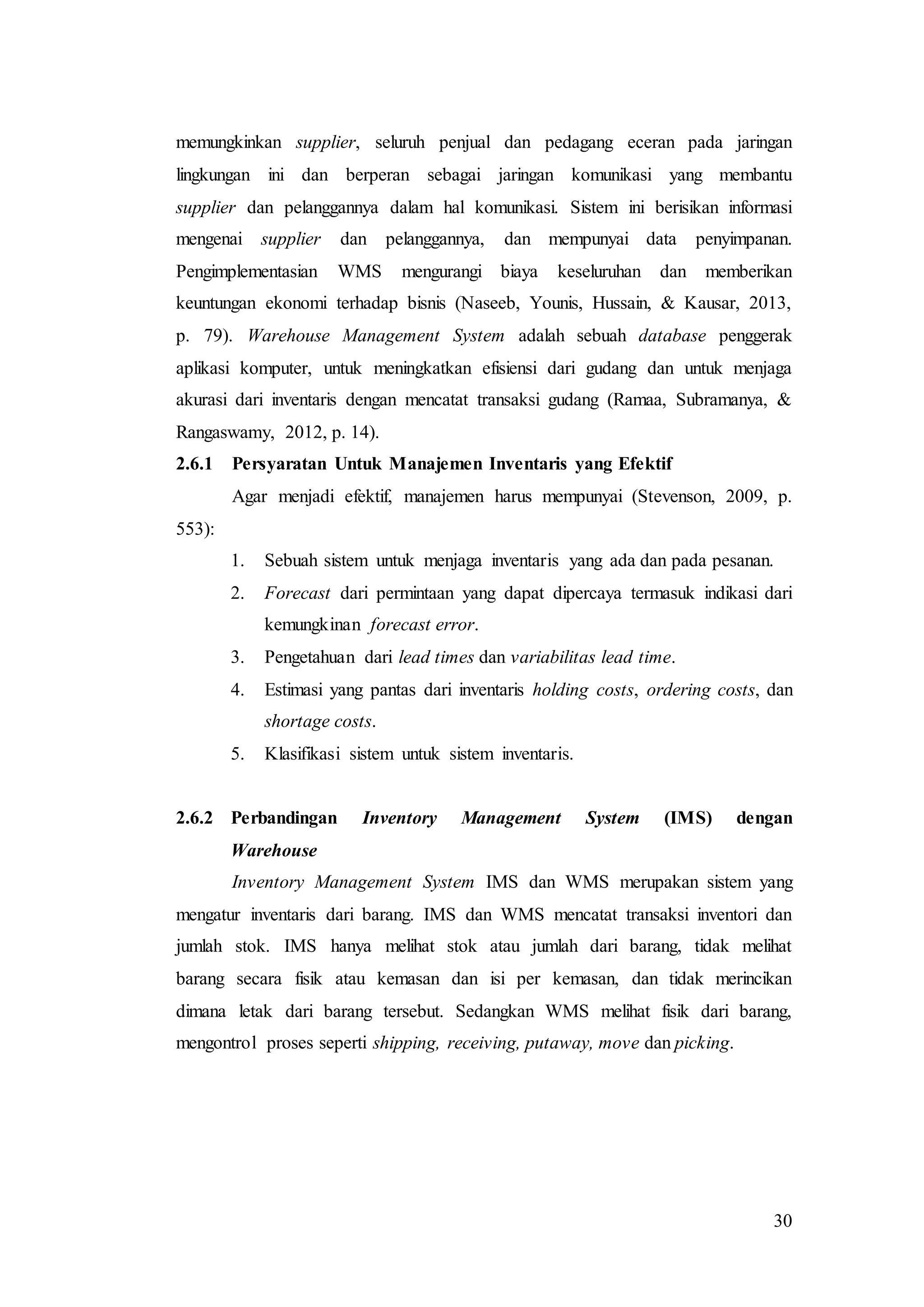 30
memungkinkan supplier, seluruh penjual dan pedagang eceran pada jaringan
lingkungan ini dan berperan sebagai jaringan komunikasi yang membantu
supplier dan pelanggannya dalam hal komunikasi. Sistem ini berisikan informasi
mengenai supplier dan pelanggannya, dan mempunyai data penyimpanan.
Pengimplementasian WMS mengurangi biaya keseluruhan dan memberikan
keuntungan ekonomi terhadap bisnis (Naseeb, Younis, Hussain, & Kausar, 2013,
p. 79). Warehouse Management System adalah sebuah database penggerak
aplikasi komputer, untuk meningkatkan efisiensi dari gudang dan untuk menjaga
akurasi dari inventaris dengan mencatat transaksi gudang (Ramaa, Subramanya, &
Rangaswamy, 2012, p. 14).
2.6.1 Persyaratan Untuk Manajemen Inventaris yang Efektif
Agar menjadi efektif, manajemen harus mempunyai (Stevenson, 2009, p.
553):
1. Sebuah sistem untuk menjaga inventaris yang ada dan pada pesanan.
2. Forecast dari permintaan yang dapat dipercaya termasuk indikasi dari
kemungkinan forecast error.
3. Pengetahuan dari lead times dan variabilitas lead time.
4. Estimasi yang pantas dari inventaris holding costs, ordering costs, dan
shortage costs.
5. Klasifikasi sistem untuk sistem inventaris.
2.6.2 Perbandingan Inventory Management System (IMS) dengan
Warehouse
Inventory Management System IMS dan WMS merupakan sistem yang
mengatur inventaris dari barang. IMS dan WMS mencatat transaksi inventori dan
jumlah stok. IMS hanya melihat stok atau jumlah dari barang, tidak melihat
barang secara fisik atau kemasan dan isi per kemasan, dan tidak merincikan
dimana letak dari barang tersebut. Sedangkan WMS melihat fisik dari barang,
mengontrol proses seperti shipping, receiving, putaway, move dan picking.
 
