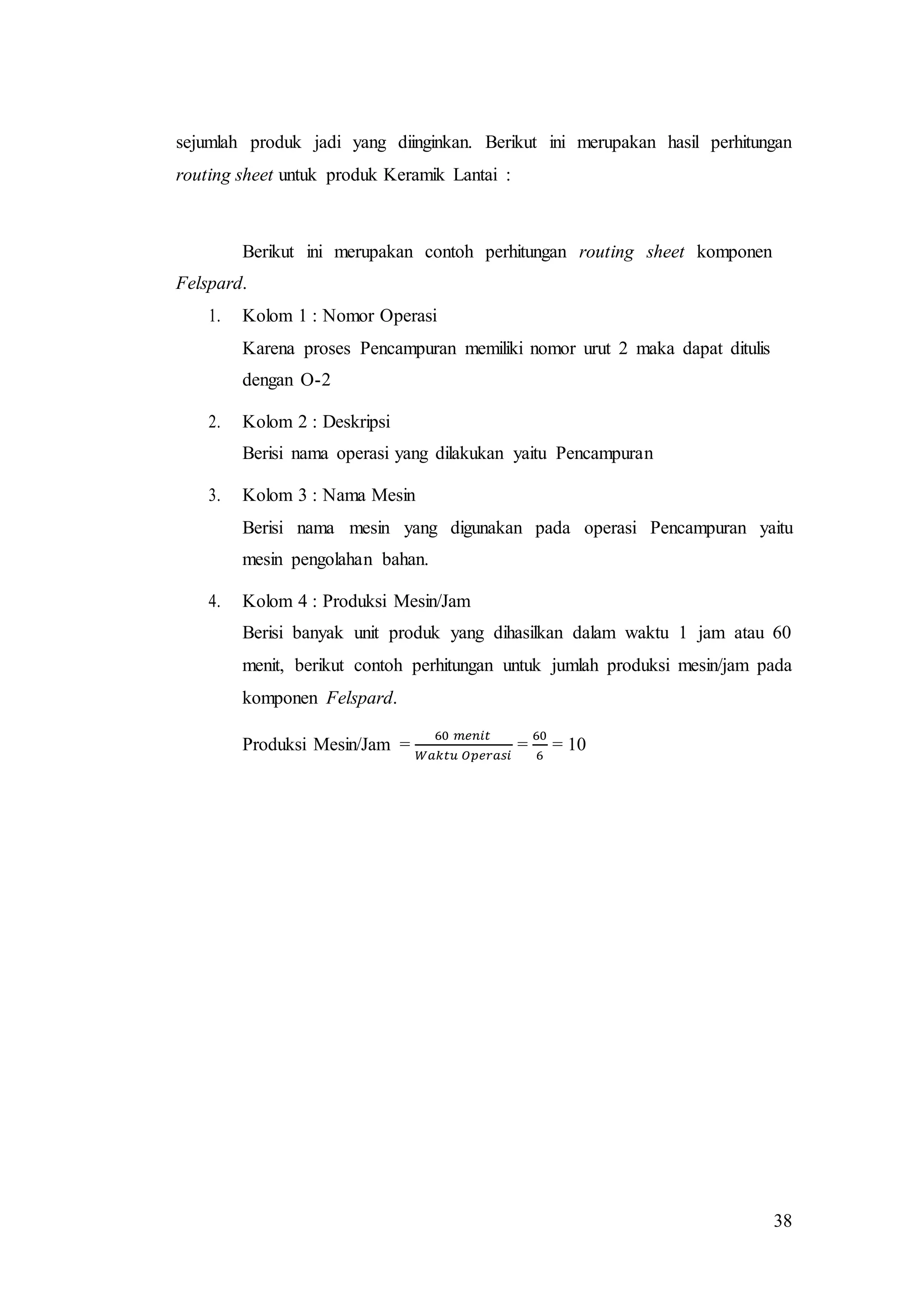 38
sejumlah produk jadi yang diinginkan. Berikut ini merupakan hasil perhitungan
routing sheet untuk produk Keramik Lantai :
Berikut ini merupakan contoh perhitungan routing sheet komponen
Felspard.
1. Kolom 1 : Nomor Operasi
Karena proses Pencampuran memiliki nomor urut 2 maka dapat ditulis
dengan O-2
2. Kolom 2 : Deskripsi
Berisi nama operasi yang dilakukan yaitu Pencampuran
3. Kolom 3 : Nama Mesin
Berisi nama mesin yang digunakan pada operasi Pencampuran yaitu
mesin pengolahan bahan.
4. Kolom 4 : Produksi Mesin/Jam
Berisi banyak unit produk yang dihasilkan dalam waktu 1 jam atau 60
menit, berikut contoh perhitungan untuk jumlah produksi mesin/jam pada
komponen Felspard.
Produksi Mesin/Jam =
60 𝑚𝑒𝑛𝑖𝑡
𝑊𝑎𝑘𝑡𝑢 𝑂𝑝𝑒𝑟𝑎𝑠𝑖
=
60
6
= 10
 
