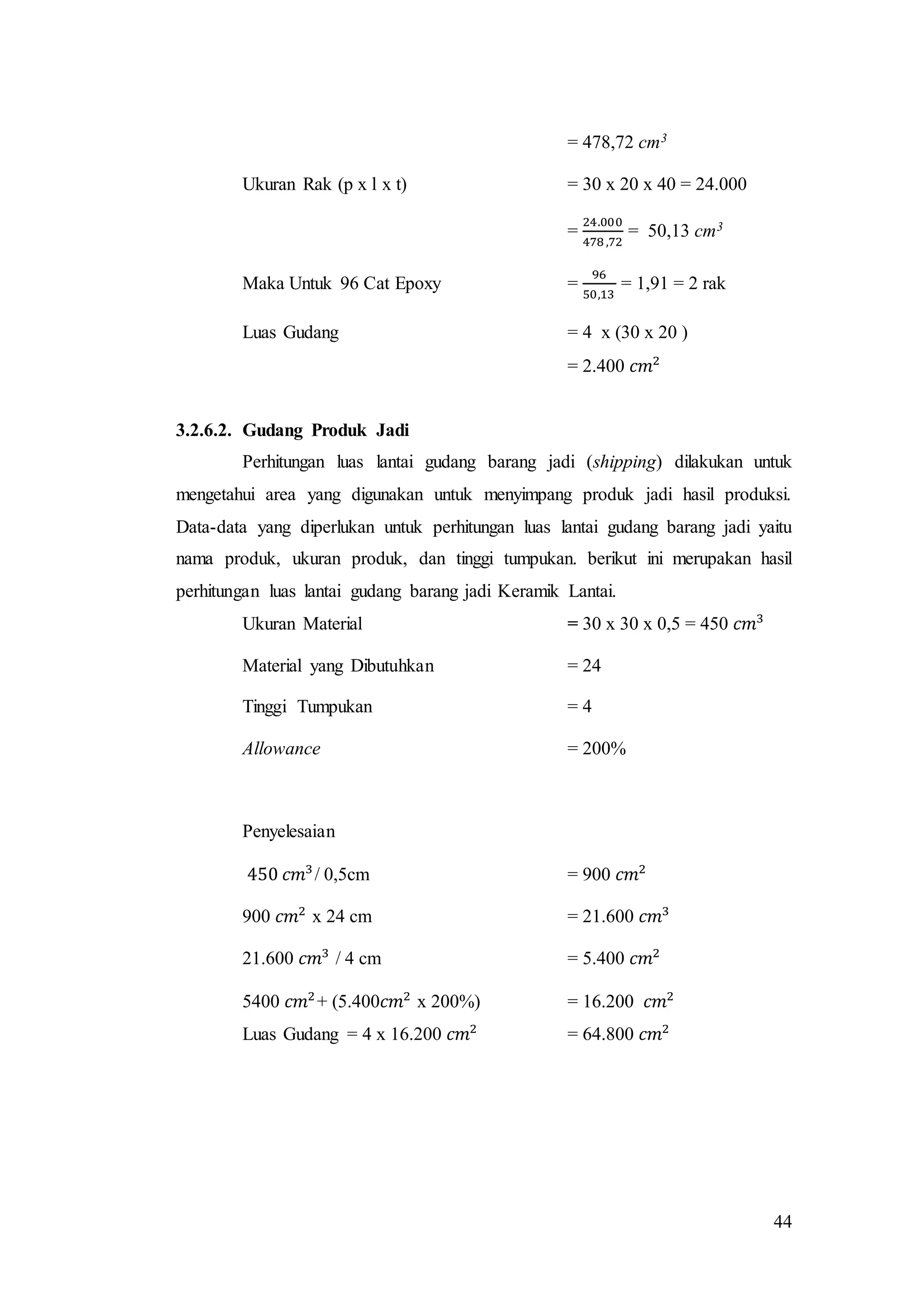 44
= 478,72 cm3
Ukuran Rak (p x l x t) = 30 x 20 x 40 = 24.000
=
24.000
478 ,72
= 50,13 cm3
Maka Untuk 96 Cat Epoxy =
96
50,13
= 1,91 = 2 rak
Luas Gudang = 4 x (30 x 20 )
= 2.400 𝑐𝑚2
3.2.6.2. Gudang Produk Jadi
Perhitungan luas lantai gudang barang jadi (shipping) dilakukan untuk
mengetahui area yang digunakan untuk menyimpang produk jadi hasil produksi.
Data-data yang diperlukan untuk perhitungan luas lantai gudang barang jadi yaitu
nama produk, ukuran produk, dan tinggi tumpukan. berikut ini merupakan hasil
perhitungan luas lantai gudang barang jadi Keramik Lantai.
Ukuran Material = 30 x 30 x 0,5 = 450 𝑐𝑚3
Material yang Dibutuhkan = 24
Tinggi Tumpukan = 4
Allowance = 200%
Penyelesaian
450 𝑐𝑚3
/ 0,5cm = 900 𝑐𝑚2
900 𝑐𝑚2
x 24 cm = 21.600 𝑐𝑚3
21.600 𝑐𝑚3
/ 4 cm = 5.400 𝑐𝑚2
5400 𝑐𝑚2
+ (5.400𝑐𝑚2
x 200%) = 16.200 𝑐𝑚2
Luas Gudang = 4 x 16.200 𝑐𝑚2
= 64.800 𝑐𝑚2
 