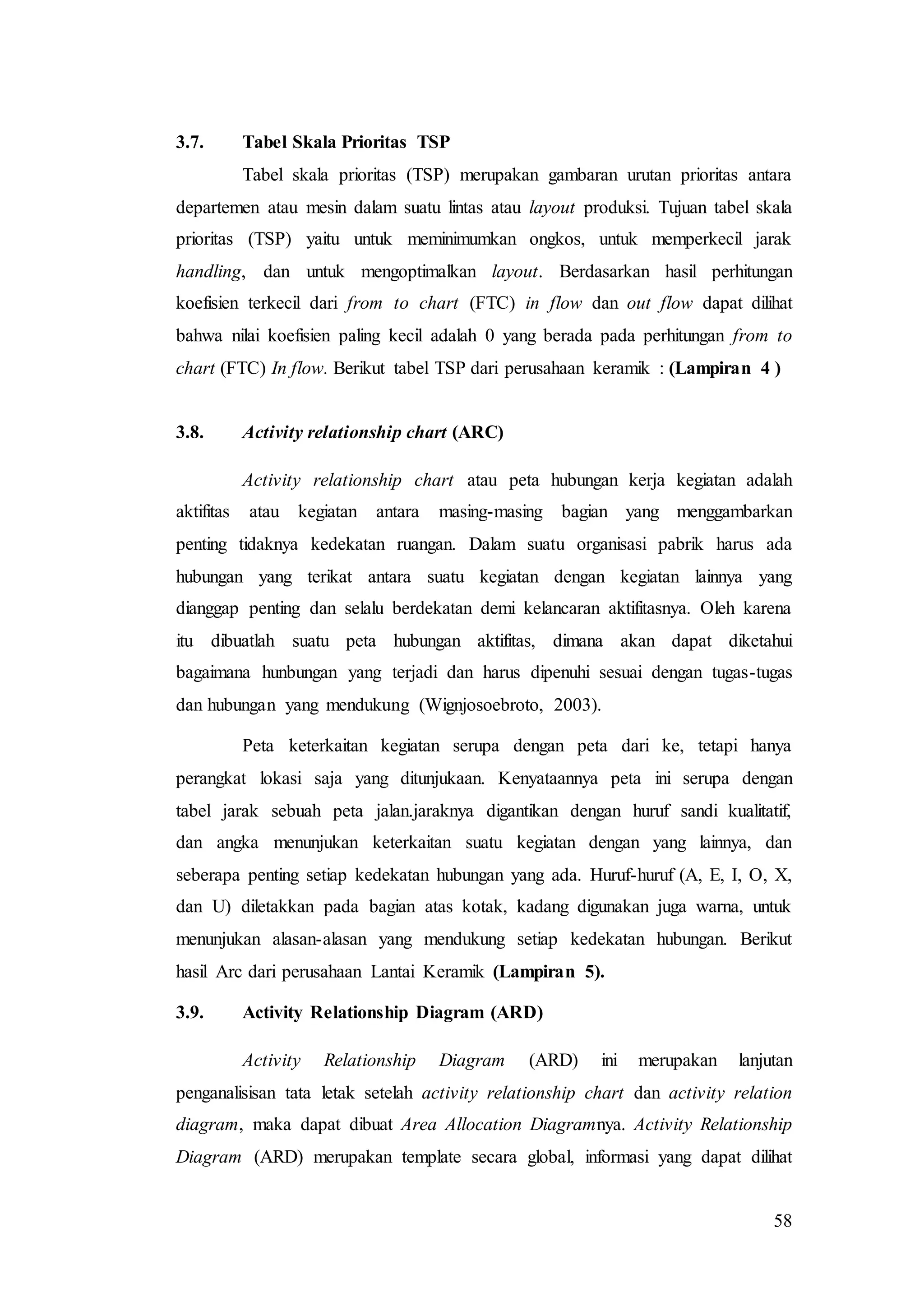 58
3.7. Tabel Skala Prioritas TSP
Tabel skala prioritas (TSP) merupakan gambaran urutan prioritas antara
departemen atau mesin dalam suatu lintas atau layout produksi. Tujuan tabel skala
prioritas (TSP) yaitu untuk meminimumkan ongkos, untuk memperkecil jarak
handling, dan untuk mengoptimalkan layout. Berdasarkan hasil perhitungan
koefisien terkecil dari from to chart (FTC) in flow dan out flow dapat dilihat
bahwa nilai koefisien paling kecil adalah 0 yang berada pada perhitungan from to
chart (FTC) In flow. Berikut tabel TSP dari perusahaan keramik : (Lampiran 4 )
3.8. Activity relationship chart (ARC)
Activity relationship chart atau peta hubungan kerja kegiatan adalah
aktifitas atau kegiatan antara masing-masing bagian yang menggambarkan
penting tidaknya kedekatan ruangan. Dalam suatu organisasi pabrik harus ada
hubungan yang terikat antara suatu kegiatan dengan kegiatan lainnya yang
dianggap penting dan selalu berdekatan demi kelancaran aktifitasnya. Oleh karena
itu dibuatlah suatu peta hubungan aktifitas, dimana akan dapat diketahui
bagaimana hunbungan yang terjadi dan harus dipenuhi sesuai dengan tugas-tugas
dan hubungan yang mendukung (Wignjosoebroto, 2003).
Peta keterkaitan kegiatan serupa dengan peta dari ke, tetapi hanya
perangkat lokasi saja yang ditunjukaan. Kenyataannya peta ini serupa dengan
tabel jarak sebuah peta jalan.jaraknya digantikan dengan huruf sandi kualitatif,
dan angka menunjukan keterkaitan suatu kegiatan dengan yang lainnya, dan
seberapa penting setiap kedekatan hubungan yang ada. Huruf-huruf (A, E, I, O, X,
dan U) diletakkan pada bagian atas kotak, kadang digunakan juga warna, untuk
menunjukan alasan-alasan yang mendukung setiap kedekatan hubungan. Berikut
hasil Arc dari perusahaan Lantai Keramik (Lampiran 5).
3.9. Activity Relationship Diagram (ARD)
Activity Relationship Diagram (ARD) ini merupakan lanjutan
penganalisisan tata letak setelah activity relationship chart dan activity relation
diagram, maka dapat dibuat Area Allocation Diagramnya. Activity Relationship
Diagram (ARD) merupakan template secara global, informasi yang dapat dilihat
 