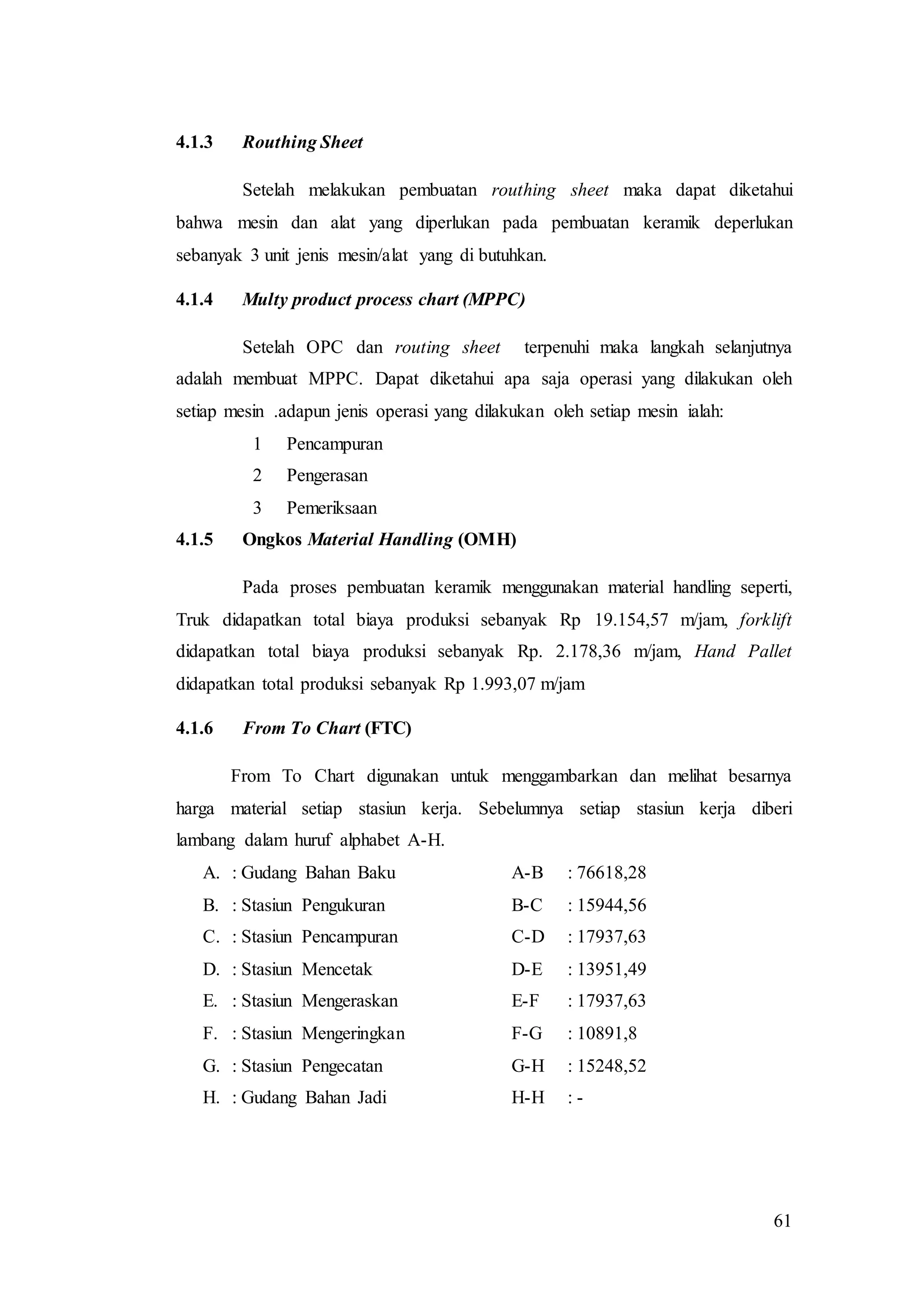 61
4.1.3 Routhing Sheet
Setelah melakukan pembuatan routhing sheet maka dapat diketahui
bahwa mesin dan alat yang diperlukan pada pembuatan keramik deperlukan
sebanyak 3 unit jenis mesin/alat yang di butuhkan.
4.1.4 Multy product process chart (MPPC)
Setelah OPC dan routing sheet terpenuhi maka langkah selanjutnya
adalah membuat MPPC. Dapat diketahui apa saja operasi yang dilakukan oleh
setiap mesin .adapun jenis operasi yang dilakukan oleh setiap mesin ialah:
1 Pencampuran
2 Pengerasan
3 Pemeriksaan
4.1.5 Ongkos Material Handling (OMH)
Pada proses pembuatan keramik menggunakan material handling seperti,
Truk didapatkan total biaya produksi sebanyak Rp 19.154,57 m/jam, forklift
didapatkan total biaya produksi sebanyak Rp. 2.178,36 m/jam, Hand Pallet
didapatkan total produksi sebanyak Rp 1.993,07 m/jam
4.1.6 From To Chart (FTC)
From To Chart digunakan untuk menggambarkan dan melihat besarnya
harga material setiap stasiun kerja. Sebelumnya setiap stasiun kerja diberi
lambang dalam huruf alphabet A-H.
A. : Gudang Bahan Baku A-B : 76618,28
B. : Stasiun Pengukuran B-C : 15944,56
C. : Stasiun Pencampuran C-D : 17937,63
D. : Stasiun Mencetak D-E : 13951,49
E. : Stasiun Mengeraskan E-F : 17937,63
F. : Stasiun Mengeringkan F-G : 10891,8
G. : Stasiun Pengecatan G-H : 15248,52
H. : Gudang Bahan Jadi H-H : -
 