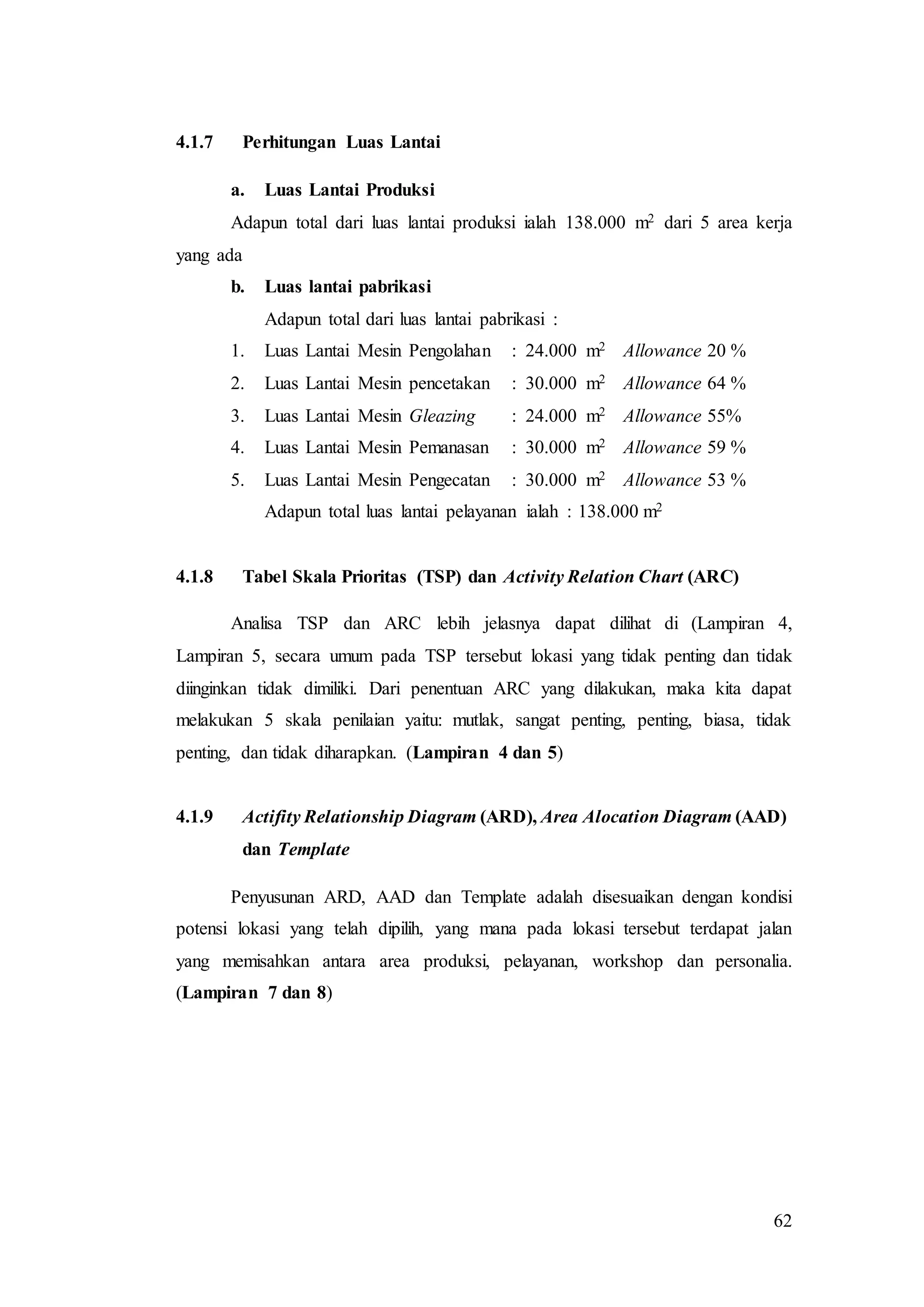 62
4.1.7 Perhitungan Luas Lantai
a. Luas Lantai Produksi
Adapun total dari luas lantai produksi ialah 138.000 m2 dari 5 area kerja
yang ada
b. Luas lantai pabrikasi
Adapun total dari luas lantai pabrikasi :
1. Luas Lantai Mesin Pengolahan : 24.000 m2 Allowance 20 %
2. Luas Lantai Mesin pencetakan : 30.000 m2 Allowance 64 %
3. Luas Lantai Mesin Gleazing : 24.000 m2 Allowance 55%
4. Luas Lantai Mesin Pemanasan : 30.000 m2 Allowance 59 %
5. Luas Lantai Mesin Pengecatan : 30.000 m2 Allowance 53 %
Adapun total luas lantai pelayanan ialah : 138.000 m2
4.1.8 Tabel Skala Prioritas (TSP) dan Activity Relation Chart (ARC)
Analisa TSP dan ARC lebih jelasnya dapat dilihat di (Lampiran 4,
Lampiran 5, secara umum pada TSP tersebut lokasi yang tidak penting dan tidak
diinginkan tidak dimiliki. Dari penentuan ARC yang dilakukan, maka kita dapat
melakukan 5 skala penilaian yaitu: mutlak, sangat penting, penting, biasa, tidak
penting, dan tidak diharapkan. (Lampiran 4 dan 5)
4.1.9 Actifity Relationship Diagram (ARD), Area Alocation Diagram (AAD)
dan Template
Penyusunan ARD, AAD dan Template adalah disesuaikan dengan kondisi
potensi lokasi yang telah dipilih, yang mana pada lokasi tersebut terdapat jalan
yang memisahkan antara area produksi, pelayanan, workshop dan personalia.
(Lampiran 7 dan 8)
 