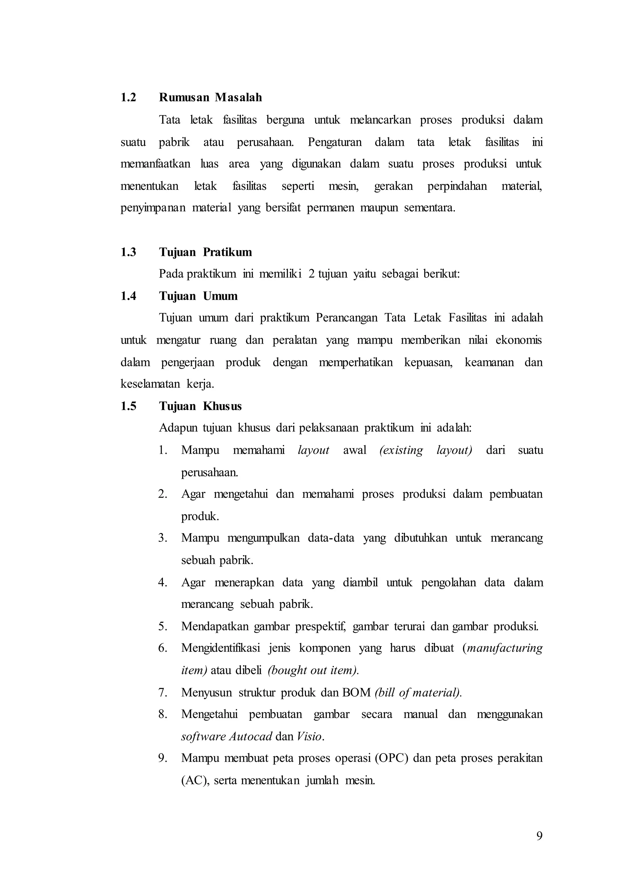 9
1.2 Rumusan Masalah
Tata letak fasilitas berguna untuk melancarkan proses produksi dalam
suatu pabrik atau perusahaan. Pengaturan dalam tata letak fasilitas ini
memanfaatkan luas area yang digunakan dalam suatu proses produksi untuk
menentukan letak fasilitas seperti mesin, gerakan perpindahan material,
penyimpanan material yang bersifat permanen maupun sementara.
1.3 Tujuan Pratikum
Pada praktikum ini memiliki 2 tujuan yaitu sebagai berikut:
1.4 Tujuan Umum
Tujuan umum dari praktikum Perancangan Tata Letak Fasilitas ini adalah
untuk mengatur ruang dan peralatan yang mampu memberikan nilai ekonomis
dalam pengerjaan produk dengan memperhatikan kepuasan, keamanan dan
keselamatan kerja.
1.5 Tujuan Khusus
Adapun tujuan khusus dari pelaksanaan praktikum ini adalah:
1. Mampu memahami layout awal (existing layout) dari suatu
perusahaan.
2. Agar mengetahui dan memahami proses produksi dalam pembuatan
produk.
3. Mampu mengumpulkan data-data yang dibutuhkan untuk merancang
sebuah pabrik.
4. Agar menerapkan data yang diambil untuk pengolahan data dalam
merancang sebuah pabrik.
5. Mendapatkan gambar prespektif, gambar terurai dan gambar produksi.
6. Mengidentifikasi jenis komponen yang harus dibuat (manufacturing
item) atau dibeli (bought out item).
7. Menyusun struktur produk dan BOM (bill of material).
8. Mengetahui pembuatan gambar secara manual dan menggunakan
software Autocad dan Visio.
9. Mampu membuat peta proses operasi (OPC) dan peta proses perakitan
(AC), serta menentukan jumlah mesin.
 