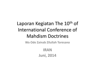 Laporan Kegiatan The 10th of
International Conference of
Mahdism Doctrines
Wa Ode Zainab Zilullah Toresano
IRAN
Juni, 2014
 
