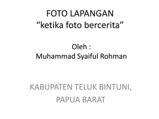 FOTO LAPANGAN
 “ketika foto bercerita”

        Oleh :
 Muhammad Syaiful Rohman


KABUPATEN TELUK BINTUNI,
     PAPUA BARAT
 