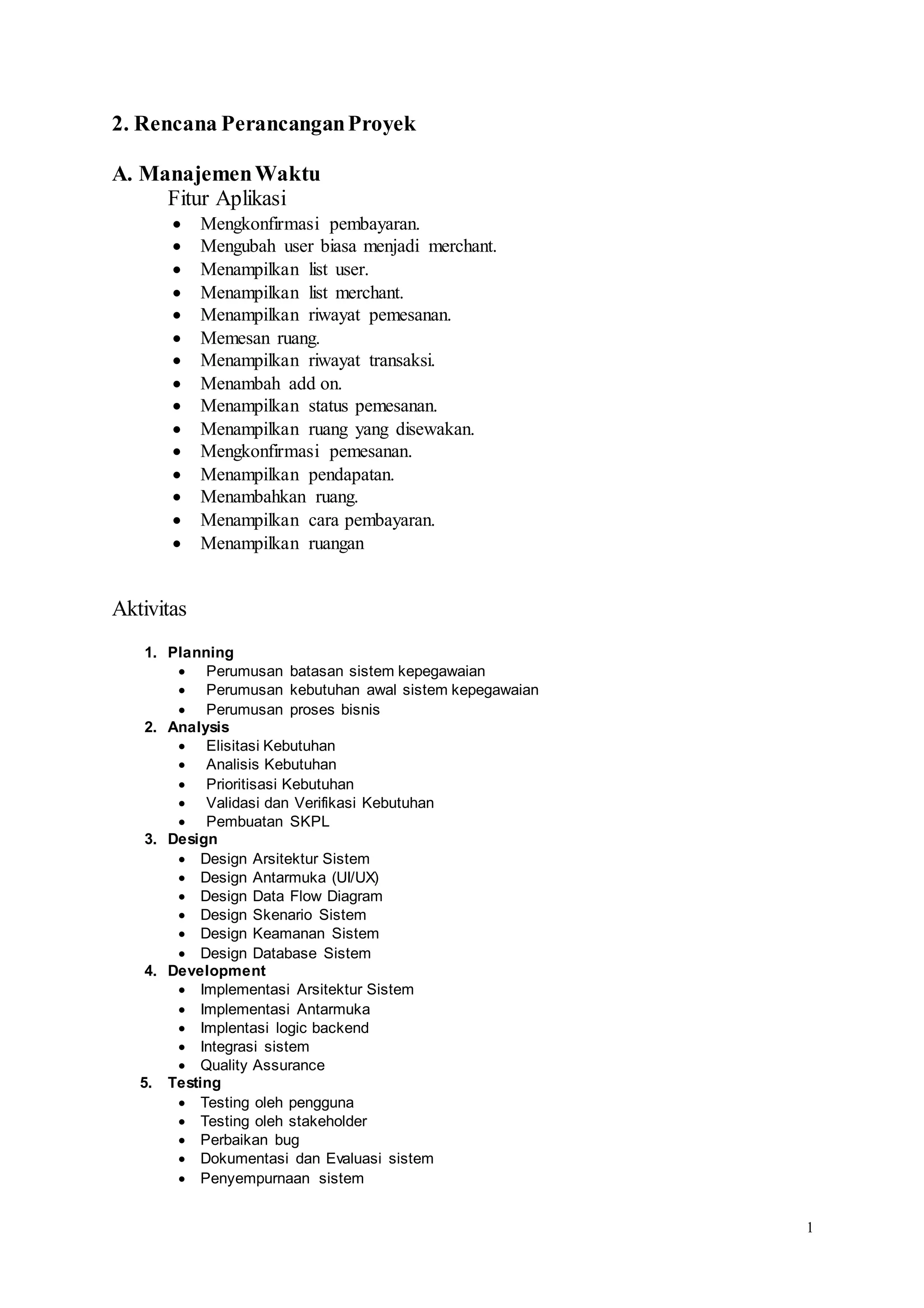 1
2. Rencana PerancanganProyek
A. ManajemenWaktu
Fitur Aplikasi
 Mengkonfirmasi pembayaran.
 Mengubah user biasa menjadi merchant.
 Menampilkan list user.
 Menampilkan list merchant.
 Menampilkan riwayat pemesanan.
 Memesan ruang.
 Menampilkan riwayat transaksi.
 Menambah add on.
 Menampilkan status pemesanan.
 Menampilkan ruang yang disewakan.
 Mengkonfirmasi pemesanan.
 Menampilkan pendapatan.
 Menambahkan ruang.
 Menampilkan cara pembayaran.
 Menampilkan ruangan
Aktivitas
1. Planning
 Perumusan batasan sistem kepegawaian
 Perumusan kebutuhan awal sistem kepegawaian
 Perumusan proses bisnis
2. Analysis
 Elisitasi Kebutuhan
 Analisis Kebutuhan
 Prioritisasi Kebutuhan
 Validasi dan Verifikasi Kebutuhan
 Pembuatan SKPL
3. Design
 Design Arsitektur Sistem
 Design Antarmuka (UI/UX)
 Design Data Flow Diagram
 Design Skenario Sistem
 Design Keamanan Sistem
 Design Database Sistem
4. Development
 Implementasi Arsitektur Sistem
 Implementasi Antarmuka
 Implentasi logic backend
 Integrasi sistem
 Quality Assurance
5. Testing
 Testing oleh pengguna
 Testing oleh stakeholder
 Perbaikan bug
 Dokumentasi dan Evaluasi sistem
 Penyempurnaan sistem
 