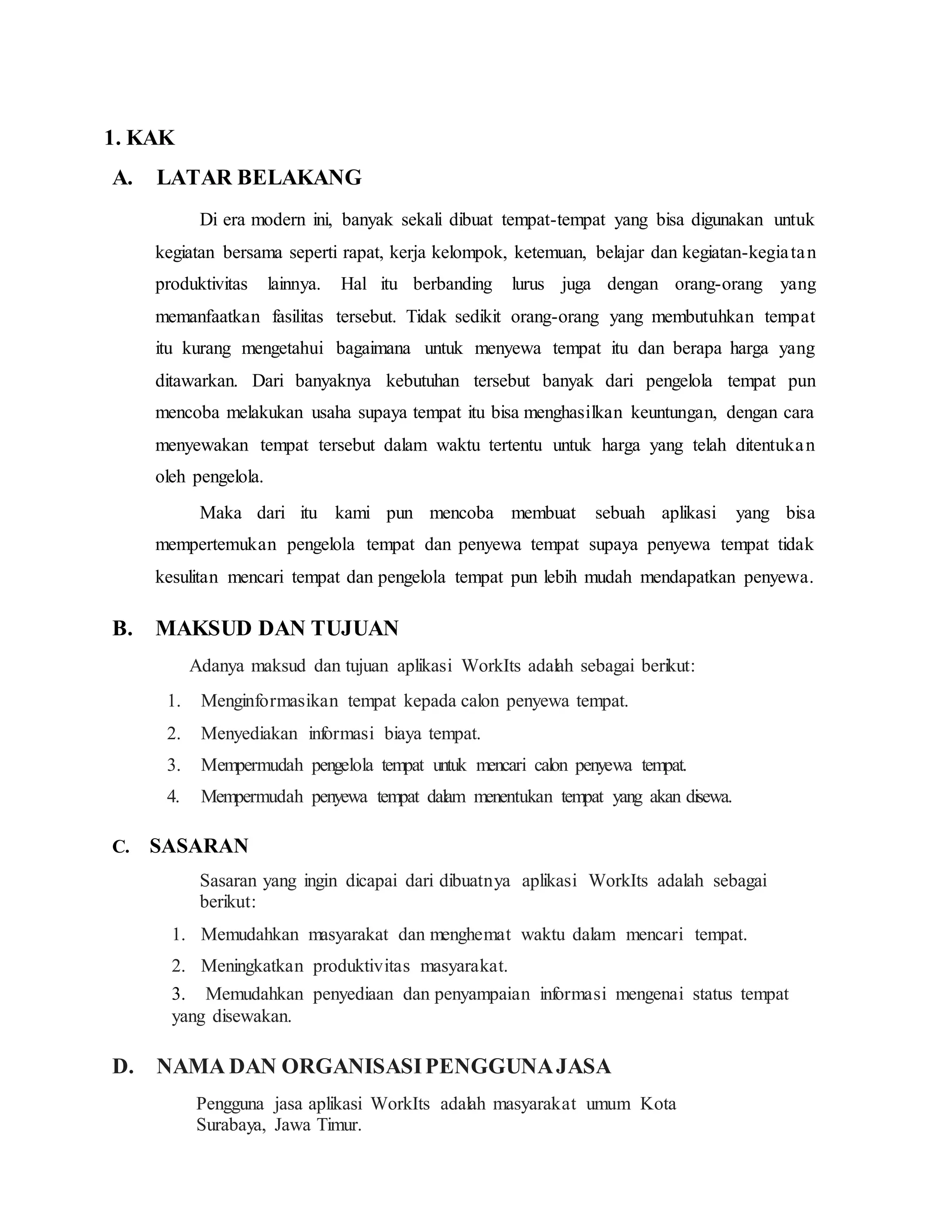 1. KAK
A. LATAR BELAKANG
Di era modern ini, banyak sekali dibuat tempat-tempat yang bisa digunakan untuk
kegiatan bersama seperti rapat, kerja kelompok, ketemuan, belajar dan kegiatan-kegiatan
produktivitas lainnya. Hal itu berbanding lurus juga dengan orang-orang yang
memanfaatkan fasilitas tersebut. Tidak sedikit orang-orang yang membutuhkan tempat
itu kurang mengetahui bagaimana untuk menyewa tempat itu dan berapa harga yang
ditawarkan. Dari banyaknya kebutuhan tersebut banyak dari pengelola tempat pun
mencoba melakukan usaha supaya tempat itu bisa menghasilkan keuntungan, dengan cara
menyewakan tempat tersebut dalam waktu tertentu untuk harga yang telah ditentukan
oleh pengelola.
Maka dari itu kami pun mencoba membuat sebuah aplikasi yang bisa
mempertemukan pengelola tempat dan penyewa tempat supaya penyewa tempat tidak
kesulitan mencari tempat dan pengelola tempat pun lebih mudah mendapatkan penyewa.
B. MAKSUD DAN TUJUAN
Adanya maksud dan tujuan aplikasi WorkIts adalah sebagai berikut:
1. Menginformasikan tempat kepada calon penyewa tempat.
2. Menyediakan informasi biaya tempat.
3. Mempermudah pengelola tempat untuk mencari calon penyewa tempat.
4. Mempermudah penyewa tempat dalam menentukan tempat yang akan disewa.
C. SASARAN
Sasaran yang ingin dicapai dari dibuatnya aplikasi WorkIts adalah sebagai
berikut:
1. Memudahkan masyarakat dan menghemat waktu dalam mencari tempat.
2. Meningkatkan produktivitas masyarakat.
3. Memudahkan penyediaan dan penyampaian informasi mengenai status tempat
yang disewakan.
D. NAMA DAN ORGANISASIPENGGUNAJASA
Pengguna jasa aplikasi WorkIts adalah masyarakat umum Kota
Surabaya, Jawa Timur.
 