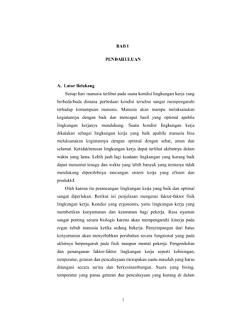 BAB I
PENDAHULUAN

A. Latar Belakang
Setiap hari manusia terlibat pada suatu kondisi lingkungan kerja yang
berbeda-beda dimana perbedaan kondisi tersebut sangat mempengaruhi
terhadap kemampuan manusia. Manusia akan mampu melaksanakan
kegiatannya dengan baik dan mencapai hasil yang optimal apabila
lingkungan kerjanya mendukung. Suatu kondisi lingkungan kerja
dikatakan sebagai lingkungan kerja yang baik apabila manusia bisa
melaksanakan kegiatannya dengan optimal dengan sehat, aman dan
selamat. Ketidakberesan lingkungan kerja dapat terlihat akibatnya dalam
waktu yang lama. Lebih jauh lagi keadaan lingkungan yang kurang baik
dapat menuntut tenaga dan waktu yang lebih banyak yang tentunya tidak
mendukung diperolehnya rancangan sistem kerja yang efisien dan
produktif.
Oleh karena itu perancangan lingkungan kerja yang baik dan optimal
sangat diperlukan. Berikut ini penjelasan mengenai faktor-faktor fisik
lingkungan kerja. Kondisi yang ergonomis, yaitu lingkungan kerja yang
memberikan kenyamanan dan keamanan bagi pekerja. Rasa nyaman
sangat penting secara biologis karena akan mempengaruhi kinerja pada
organ tubuh manusia ketika sedang bekerja. Penyimpangan dari batas
kenyamanan akan menyebabkan perubahan secara fungsional yang pada
akhirnya berpengaruh pada fisik maupun mental pekerja. Pengendalian
dan penanganan faktor-faktor lingkungan kerja seperti kebisingan,
temperatur, getaran dan pencahayaan merupakan suatu masalah yang harus
ditangani secara serius dan berkesinambungan. Suara yang bising,
temperatur yang panas getaran dan pencahayaan yang kurang di dalam

1

 