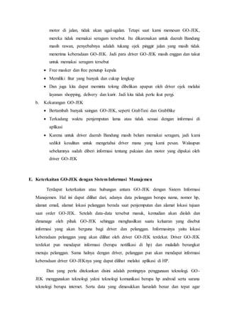 motor di jalan, tidak akan ugal-ugalan. Tetapi saat kami memesan GO-JEK,
mereka tidak memakai seragam tersebut. Itu dikarenakan untuk daerah Bandung
masih rawan, penyebabnya adalah tukang ojek pinggir jalan yang masih tidak
menerima keberadaan GO-JEK. Jadi para driver GO-JEK masih enggan dan takut
untuk memakai seragam tersebut
 Free masker dan free penutup kepala
 Memiliki fitur yang banyak dan cukup lengkap
 Dan juga kita dapat meminta tolong dibelikan apapun oleh driver ojek melalui
layanan shopping, delivery dan kurir. Jadi kita tidak perlu ikut pergi.
b. Kekurangan GO-JEK
 Bertambah banyak saingan GO-JEK, seperti GrabTaxi dan GrabBike
 Terkadang waktu penjemputan lama atau tidak sesuai dengan informasi di
aplikasi
 Karena untuk driver daerah Bandung masih belum memakai seragam, jadi kami
sedikit kesulitan untuk mengetahui driver mana yang kami pesan. Walaupun
sebelumnya sudah diberi informasi tentang pakaian dan motor yang dipakai oleh
driver GO-JEK
E. Keterkaitan GO-JEK dengan Sistem Informasi Manajemen
Terdapat keterkaitan atau hubungan antara GO-JEK dengan Sistem Informasi
Manajemen. Hal ini dapat dilihat dari, adanya data pelanggan berupa nama, nomor hp,
alamat email, alamat lokasi pelanggan berada saat penjemputan dan alamat lokasi tujuan
saat order GO-JEK. Setelah data-data tersebut masuk, kemudian akan diolah dan
dimanage oleh pihak GO-JEK sehingga menghasilkan suatu keluaran yang disebut
informasi yang akan berguna bagi driver dan pelanggan. Informasinya yaitu lokasi
keberadaan pelanggan yang akan dilihat oleh driver GO-JEK terdekat. Driver GO-JEK
terdekat pun mendapat informasi (berupa notifikasi di hp) dan mulailah berangkat
menuju pelanggan. Sama halnya dengan driver, pelanggan pun akan mendapat informasi
keberadaan driver GO-JEKnya yang dapat dilihat melalui aplikasi di HP.
Dan yang perlu ditekankan disini adalah pentingnya penggunaan teknologi. GO-
JEK menggunakan teknologi yakni teknologi komunikasi berupa hp android serta sarana
teknologi berupa internet. Serta data yang dimasukkan haruslah benar dan tepat agar
 
