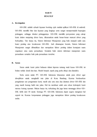 BAB IV
PENUTUP
A. Kesimpulan
GO-JEK adalah sebuah layanan booking ojek melalui aplikasi GO-JEK di android.
GO-JEK memiliki fitur dan layanan yang lengkap serta sangat mempermudah bepergian
pelanggan, sehingga disukai pelanggannya. GO-JEK memiliki persyaratan yang cukup
ketat dalam menjaring driver baru, dikarenakan untuk benar-benar mencari driver yang
berkualitas. Tak hanya itu, Sistem Informasi Manajemen yang baik menjadi salah satu
kunci penting atas kesuksesan GO-JEK. Jadi dimanapun berada, Sistem Informasi
Manajemen sangat dibutuhkan dan merupakan faktor penting dalam kemajuan suatu
organisasi atau suatu perusahaan. Semakin baik sistem informasi manajemen suatu
perusahaan semakin baik pula perusahaan tersebut.
B. Saran
Saran untuk kami yakni bahasan dalam laporan tentang studi kasus GO-JEK ini
belum terlalu detail dan luas. Masih banyak aspek yang perlu dikaji dan dianalisis.
Serta saran untuk PT. GO-JEK Indonesia khususnya untuk para driver agar
diwajibkan untuk menghafal rute jalan di Kota Bandung. Karena berdasarkan
pengalaman san pengamatan kami, masih ada satu atau dua diantara driver GO-JEK lain
yang masih kurang hafal rute jalan. Hal itu membuat salah satu rekan kelompok kami
merasa kurang nyaman. Bukan hanya itu, terkadang dia juga harus menunggu driver GO-
JEK lebih dari 30 menit. Semoga PT. GO-JEK Indonesia dapat segera mengatasi hal
seperti ini. Karena kenyamanan pelanggan juga merupakan faktor penting kesuksesan
usaha.
 
