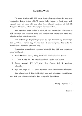 KATA PENGANTAR
Puji syukur kehadirat Allah SWT karena dengan rahmat dan hidayah-Nya kami dapat
menyelesaikan laporan tentang GO-JEK dengan baik. Laporan ini kami susun untuk
memenuhi salah satu syarat nilai mata kuliah Sistem Informasi Manajemen di Prodi D3
Manajemen Informatika, Fakultas Ilmu Terapan, Universitas Telkom.
Kami menyadari bahwa laporan ini masih jauh dari kesempurnaan, oleh karena itu
kritik dan saran yang membangun sangat kami harapkan demi kesempurnaan laporan serta
sebagai acuan bagi kami di masa depan.
Kami berharap agar dengan adanya laporan ini, dapat bermanfaat bagi perkembangan
dunia pendidikan perguruan tinggi terutama dunia IT dan Manajemen, dunia usaha dan
industri/instansi pemerintah serta semua orang.
Dengan dapat terselesaikannya pembuatan laporan ini, kami tidak lupa mengucapkan
terima kasih kepada :
1. Prof. Ir. Mochamad Ashari, M.Eng., Ph.D. selaku Rektor Universitas Telkom
2. Dr. Teguh Widodo, S.E., S.T., M.M. selaku Dekan Fakultas Ilmu Terapan
3. Wardani Muhamad, S.T., M.T. selaku Ketua Program Studi D3 Manajemen
Informatika
4. Bayu Rima Aditya, S.T., M.T. selaku dosen mata kuliah Sistem Informasi Manajemen
Serta seluruh rekan di kelas D3MI-39-05 yang telah memberikan motivasi kepada
kami untuk lebih maju dan membimbing kami dengan sabar dan bijaksana.
Bandung, September 2015
Penyusun
 