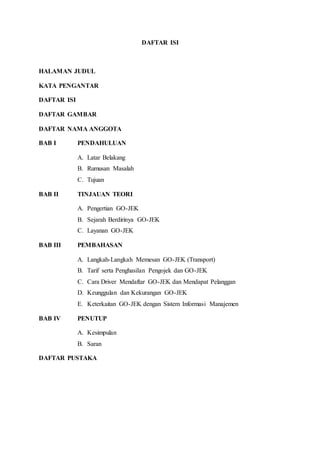 DAFTAR ISI
HALAMAN JUDUL
KATA PENGANTAR
DAFTAR ISI
DAFTAR GAMBAR
DAFTAR NAMA ANGGOTA
BAB I PENDAHULUAN
A. Latar Belakang
B. Rumusan Masalah
C. Tujuan
BAB II TINJAUAN TEORI
A. Pengertian GO-JEK
B. Sejarah Berdirinya GO-JEK
C. Layanan GO-JEK
BAB III PEMBAHASAN
A. Langkah-Langkah Memesan GO-JEK (Transport)
B. Tarif serta Penghasilan Pengojek dan GO-JEK
C. Cara Driver Mendaftar GO-JEK dan Mendapat Pelanggan
D. Keunggulan dan Kekurangan GO-JEK
E. Keterkaitan GO-JEK dengan Sistem Informasi Manajemen
BAB IV PENUTUP
A. Kesimpulan
B. Saran
DAFTAR PUSTAKA
 