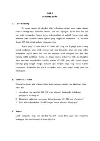 BAB I
PENDAHULUAN
A. Latar Belakang
Di zaman modern ini teknologi telah berkembang dengan pesat seiring dengan
semakin meningkatnya kebutuhan manusia. Tak bisa dipungkiri hal-hal baru dan unik
pun mulai bermunculan. Seperti halnya aplikasi-aplikasi di android. Semua orang mulai
berlomba-lomba membuat sebuah aplikasi yang canggih nan bermanfaat. Tak terkecuali
dengan GO-JEK, sebuah aplikasi pemesanan ojek.
Seperti yang kita tahu selama ini. Bahwa ojek yang ada di pinggir jalan memang
banyak jumlahnya, tetapi untuk mencari ojek yang berkualitas dalam arti aman dalam
mengendarai sepeda motor dan kalau bisa harganya cukup terjangkau serta tidak ribet
memang sedikit jumlahnya. Karena itu dengan adanya aplikasi GO-JEK ini diharapkan
dapat membantu menyelesaikan masalah tersebut. GO-JEK yang telah terpadu dengan
teknologi yang canggih mampu menyulap ojek menjadi image yang positif. Karena
kenyamanan, kemudahan dan praktis merupakan aspek yang sangat penting pada era
sekarang ini.
B. Rumusan Masalah
Berdasarkan uraian latar belakang diatas, maka rumusan masalah yang akan kami bahas
antara lain :
1. Apa alasan yang membuat GO-JEK begitu digemari dan populer di kalangan
masyarakat sekarang ini?
2. Bagaimana mekanisme pemesanan dan pembayaran GO-JEK yang sebenarnya?
3. Lalu, adakah keterkaitan GO-JEK dengan Sistem Informasi Manajemen?
C. Tujuan
Untuk mengetahui fungsi dan fitur-fitur GO-JEK secara lebih detail serta mengetahui
pentingnya data dan informasi di dalam GO-JEK.
 