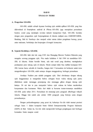 BAB II
TINJAUAN TEORI
A. Pengertian GO-JEK
GO-JEK adalah sebuah layanan booking ojek melalui aplikasi GO-JEK yang bisa
didownload di Smartphone android & iPhone. GO-JEK juga merupakan perusahaan
berjiwa sosial yang memimpin revolusi industri transportasi Ojek. GO-JEK bermitra
dengan para pengendara ojek berpengalaman di Jakarta meliputi area JABODETABEK,
Bandung, Bali & Surabaya dan menjadi solusi utama dalam pengiriman barang, pesan
antar makanan, berbelanja dan berpergian di tengah kemacetan.
B. Sejarah Berdirinya GO-JEK
GO-JEK lahir dari ide sang CEO dan Managing Director Nadiem Makarim yang
mengaku seorang pengguna ojek. Pria muda kelahiran 4 Juli 1984 ini mendirikan GO-
JEK di Jakarta. Selain bersifat bisnis, ada misi sosial yang diemban, meningkatkan
pendapatan para tukang ojek di Jakarta. Meski sempat tidak bisa melihat kemajuan GO-
JEK karena harus sekolah di Amerika, bungsu dari 3 bersaudara ini berhasrat untuk terus
mengembangkan GO-JEK, salah satunya dengan menggandeng berbagai perusahaan.
Awalnya Nadiem pun adalah pengguna ojek. Dari obrolannya dengan tukang
ojek langganannya ia mengetahui bahwa sebagian besar waktu tukang ojek justru
dihabiskan untuk menunggu penumpang dan menunggu giliran dengan tukang ojek
lainnya. Di sisi lain ia pun menyadari bahwa ojek selama ini belum memberikan
kenyamanan dan keamanan. Maka dari itulah ia bersama teman-temannya mendirikan
GO-JEK pada tahun 2011. Perusahaan ini menaungi para pengojek diberbagai wilayah
Jakarta. Hingga kini sudah ada sekitar 1000 pengojek yang bekerja sama dengan
perusahaannya.
Dengan perkembangannya yang pesat ini, kabarnya Go-Jek telah menuai prestasi
sebagai Juara 1 dalam kompetisi bisnis Global Entrepreneurship Program Indonesia
(GEPI) di Bali. Selain itu, Go-Jek telah memperoleh berbagai penghargaan dari berbagai
komunitas bisnis maupun sosial.
 