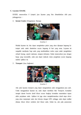 C. Layanan GO-JEK
GOJEK menawarkan 4 (empat) jasa layanan yang bisa dimanfaatkan oleh para
pelanggannya :
4. Instant Courier (Pengantaran Barang)
Gambar 1
Melalui layanan ini, kita dapat mengirimkan paket yang akan dijemput langsung ke
tempat anda untuk diantarkan secara langsung di hari yang sama. Layanan ini
sangatlah membantu bagi anda yang membutuhkan waktu cepat untuk mengirimkan
sebuah barang, seperti makanan, ataupun dokumen. Selain menawarkan jasa dengan
harga yang reasonable, anda pun dapat melacak status pengiriman secara langsung
melalui aplikasi ini.
5. Transport (Jasa Angkutan)
Gambar 2
Ada pula layanan transport yang dapat mengantarkan anda menggunakan jasa ojek.
Untuk menggunakan layanan ini, anda dapat membuka fitur Transport, kemudian
mengisi alamat beserta detail lokasi secara lengkap kemudian menentukan tujuan
akhir perjalanan anda. Aplikasi ini juga akan menginformasikan detail siapa driver
yang akan menjemput anda dan bekerja dengan GPS sehingga anda dapat melihat
dimana lokasi driver terdekat dari lokasi anda. Selain itu, ada pula penawaran
 