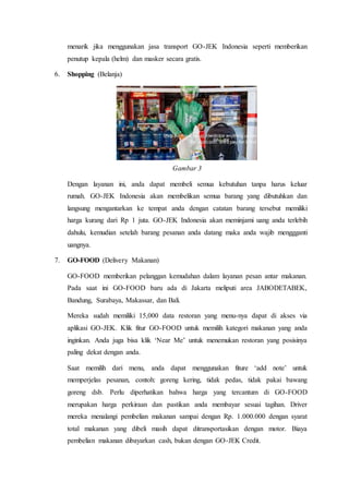 menarik jika menggunakan jasa transport GO-JEK Indonesia seperti memberikan
penutup kepala (helm) dan masker secara gratis.
6. Shopping (Belanja)
Gambar 3
Dengan layanan ini, anda dapat membeli semua kebutuhan tanpa harus keluar
rumah. GO-JEK Indonesia akan membelikan semua barang yang dibutuhkan dan
langsung mengantarkan ke tempat anda dengan catatan barang tersebut memiliki
harga kurang dari Rp 1 juta. GO-JEK Indonesia akan meminjami uang anda terlebih
dahulu, kemudian setelah barang pesanan anda datang maka anda wajib menggganti
uangnya.
7. GO-FOOD (Delivery Makanan)
GO-FOOD memberikan pelanggan kemudahan dalam layanan pesan antar makanan.
Pada saat ini GO-FOOD baru ada di Jakarta meliputi area JABODETABEK,
Bandung, Surabaya, Makassar, dan Bali.
Mereka sudah memiliki 15,000 data restoran yang menu-nya dapat di akses via
aplikasi GO-JEK. Klik fitur GO-FOOD untuk memilih kategori makanan yang anda
inginkan. Anda juga bisa klik ‘Near Me’ untuk menemukan restoran yang posisinya
paling dekat dengan anda.
Saat memilih dari menu, anda dapat menggunakan fiture ‘add note’ untuk
memperjelas pesanan, contoh: goreng kering, tidak pedas, tidak pakai bawang
goreng dsb. Perlu diperhatikan bahwa harga yang tercantum di GO-FOOD
merupakan harga perkiraan dan pastikan anda membayar sesuai tagihan. Driver
mereka menalangi pembelian makanan sampai dengan Rp. 1.000.000 dengan syarat
total makanan yang dibeli masih dapat ditransportasikan dengan motor. Biaya
pembelian makanan dibayarkan cash, bukan dengan GO-JEK Credit.
 