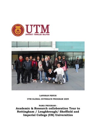 LAPORAN PENUH
       UTM GLOBAL OUTREACH PROGRAM 2009


                NAMA PROGRAM :
Academic & Research colloboration Tour to
 Nottingham / Loughbrough/ Sheffield and
     Imperial College (UK) Universities
 