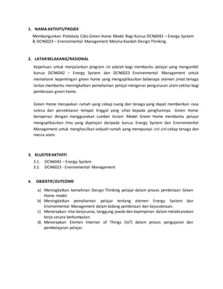 1. NAMAAKTIVITI/PROJEK
2. LATARBELAKANG/RASIONAL
3. KLUSTERAKTIVITI
4. OBJEKTIF/OUTCOME
Membangunkan Prototaip Cdio Green Home Model Bagi Kursus DCN6042 – Energy System
& DCN6023 – Environmental Management Melalui Kaedah Design Thinking.
Keperluan untuk menjalankan program ini adalah bagi membantu pelajar yang mengambil
kursus DCN6042 – Energy System dan DCN6023 Environmental Management untuk
memahami kepentingan green home yang mengaplikasikan beberapa elemen jimat tenaga
lantas membantu meningkatkan pemahaman pelajar mengenai pengurusan alamsekitar bagi
pembinaan green home.
Green Home merupakan rumah yang cekap ruang dan tenaga yang dapat memberikan rasa
selesa dan persekitaran tempat tinggal yang sihat kepada penghuninya. Green Home
beroperasi dengan menggunakan sumber lestari. Model Green Home membantu pelajar
mengaplikasikan ilmu yang dipelajari daripada kursus Energy System dan Environmental
Management untuk menghasilkan sebuah rumah yang mempunyai ciri-ciri cekap tenaga dan
mesra alam.
3.1. DCN6042 – Energy System
3.2. DCN6023 - Environmental Management
a) Meningkatkan kemahiran Design Thinking pelajar dalam proses pembinaan Green
Home model.
b) Meningkatkan pemahaman pelajar tentang elemen Energy System dan
Environmental Management dalam bidang pembinaan dan kejuruteraan.
c) Menerapkan nilai kerjasama, tanggung jawab dan kepimpinan dalam melaksanakan
kerja secara berkumpulan.
d) Menerapkan Elemen Internet of Things (IoT) dalam proses pengajaran dan
pembelajaran pelajar.
 