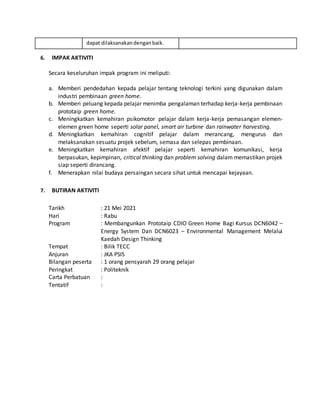 dapat dilaksanakandenganbaik.
6. IMPAK AKTIVITI
Secara keseluruhan impak program ini meliputi:
a. Memberi pendedahan kepada pelajar tentang teknologi terkini yang digunakan dalam
industri pembinaan green home.
b. Memberi peluang kepada pelajar menimba pengalaman terhadap kerja-kerja pembinaan
prototaip green home.
c. Meningkatkan kemahiran psikomotor pelajar dalam kerja-kerja pemasangan elemen-
elemen green home seperti solar panel, smart air turbine dan rainwater harvesting.
d. Meningkatkan kemahiran cognitif pelajar dalam merancang, mengurus dan
melaksanakan sesuatu projek sebelum, semasa dan selepas pembinaan.
e. Meningkatkan kemahiran afektif pelajar seperti kemahiran komunikasi, kerja
berpasukan, kepimpinan, critical thinking dan problem solving dalam memastikan projek
siap seperti dirancang.
f. Menerapkan nilai budaya persaingan secara sihat untuk mencapai kejayaan.
7. BUTIRAN AKTIVITI
Tarikh : 21 Mei 2021
Hari : Rabu
Program : Membangunkan Prototaip CDIO Green Home Bagi Kursus DCN6042 –
Energy System Dan DCN6023 – Environmental Management Melalui
Kaedah Design Thinking
Tempat : Bilik TECC
Anjuran : JKA PSIS
Bilangan peserta : 1 orang pensyarah 29 orang pelajar
Peringkat : Politeknik
Carta Perbatuan :
Tentatif :
 