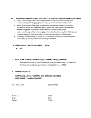 9.0 RUMUSAN PELAKSANAAN AKTIVITI DAN PENCAPAIAN TERHADAP OBJEKTIF/OUTCOME
6 MAKLUMBALAS AKTIVITI DARIPADA PESERTA
7 CADANGAN PENAMBAHBAIKAN (CQI)/AMALANBAIK/ISU/CABARAN
8 LAMPIRAN (BUKTI)
LAMPIRAN 1: MODEL PROTOTAIP CDIO GREEN HOME MODEL
LAMPIRAN 2: PESANAN KERAJAAN
Disediakan oleh:
………………………….……...
Nama :
Cop :
Tarikh
:
Disemak Oleh
………………………….……...
Nama :
Cop :
Tarikh :
 Model rumah danperalatansolaryang diperolehi diharapakandapatmeningkatkan
kemahiranDesignThinkingpelajardalamprosespembinaanGreenHome model.
 Model rumah danperalatan solaryang diperolehi diharapakandapatmeningkatkan
pemahamanpelajartentangelemenEnergySystemdanEnvironmental Management
dalambidangpembinaandankejuruteraan melalui elementyangsebenar.
 Model rumah danperalatansolaryang diperolehi akandapatmenerapkan nilai kerjasama,
tanggungjawabdan kepimpinandalammelaksanakankerjasecaraberkumpulan.
 Penerapan ElemenInternetof Things(IoT) dalamprosespengajarandanpembelajaran
pelajardiharapakandapat dilaksanakandenganlebihbaik.
 Pembelianperalatanini mengalami kesukarankeranaperlaksanaanPKPdi Malaysia.
 Pelaksaanaanolehpelajarpulaterpaksaditangguhkanke sesi 22021.
 Tiada
 