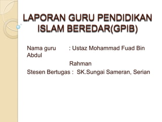 LAPORAN GURU PENDIDIKAN
ISLAM BEREDAR(GPIB)
Nama guru : Ustaz Mohammad Fuad Bin
Abdul
Rahman
Stesen Bertugas : SK.Sungai Sameran, Serian
 