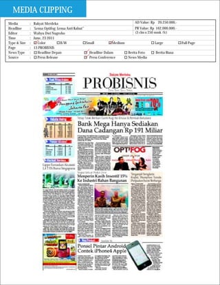 MEDIA CLIPPING
Media         :   Rakyat Merdeka                                                AD Value: Rp 20.250.000,-
Headline      :   ‘Lensa Optifog: Lensa Anti Kabut”                             PR Value: Rp 162.000.000,-
Editor        :   Wahyu Dwi Nugroho                                             (3 clm x 250 mmk /fc)
Time          :   June, 23 2011
Type & Size   :      Color          B/W             Small           Medium                   Large           Full Page
Page          :   13 PROBISNIS
News Type     :      Headline Depan                   Headline Dalam       Berita Foto        Berita Biasa
Source        :      Press Release                    Press Conference     News Media
 