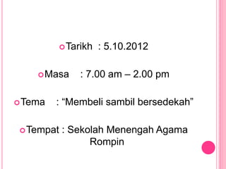 Tarikh : 5.10.2012
Masa : 7.00 am – 2.00 pm
Tema : “Membeli sambil bersedekah”
Tempat : Sekolah Menengah Agama
Rompin
 