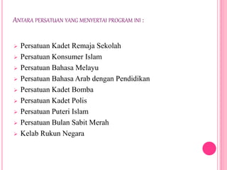 ANTARA PERSATUAN YANG MENYERTAI PROGRAM INI :
 Persatuan Kadet Remaja Sekolah
 Persatuan Konsumer Islam
 Persatuan Bahasa Melayu
 Persatuan Bahasa Arab dengan Pendidikan
 Persatuan Kadet Bomba
 Persatuan Kadet Polis
 Persatuan Puteri Islam
 Persatuan Bulan Sabit Merah
 Kelab Rukun Negara
 