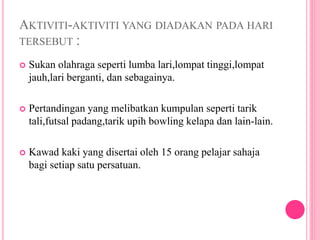 AKTIVITI-AKTIVITI YANG DIADAKAN PADA HARI
TERSEBUT :
 Sukan olahraga seperti lumba lari,lompat tinggi,lompat
jauh,lari berganti, dan sebagainya.
 Pertandingan yang melibatkan kumpulan seperti tarik
tali,futsal padang,tarik upih bowling kelapa dan lain-lain.
 Kawad kaki yang disertai oleh 15 orang pelajar sahaja
bagi setiap satu persatuan.
 