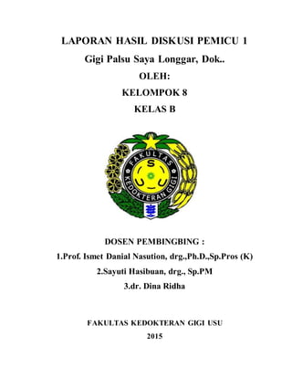 LAPORAN HASIL DISKUSI PEMICU 1
Gigi Palsu Saya Longgar, Dok..
OLEH:
KELOMPOK 8
KELAS B
DOSEN PEMBINGBING :
1.Prof. Ismet Danial Nasution, drg.,Ph.D.,Sp.Pros (K)
2.Sayuti Hasibuan, drg., Sp.PM
3.dr. Dina Ridha
FAKULTAS KEDOKTERAN GIGI USU
2015
 