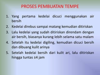 PROSES PEMBUATAN TEMPE
1. Yang pertama kedelai dicuci menggunakan air
bersih
2. Kedelai direbus sampai matang kemudian ditiriskan
3. Lalu kedelai yang sudah ditiriskan direndam dengan
air bersih, biasanya kurang lebih selama satu malam
4. Setelah itu kedelai digiling, kemudian dicuci bersih
dan dibuang kulit arinya
5. Setelah kedelai bersih dari kulit ari, lalu ditiriskan
hingga tuntas ±4 jam
 