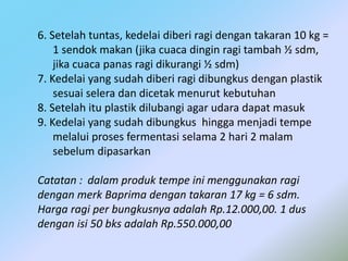 6. Setelah tuntas, kedelai diberi ragi dengan takaran 10 kg =
1 sendok makan (jika cuaca dingin ragi tambah ½ sdm,
jika cuaca panas ragi dikurangi ½ sdm)
7. Kedelai yang sudah diberi ragi dibungkus dengan plastik
sesuai selera dan dicetak menurut kebutuhan
8. Setelah itu plastik dilubangi agar udara dapat masuk
9. Kedelai yang sudah dibungkus hingga menjadi tempe
melalui proses fermentasi selama 2 hari 2 malam
sebelum dipasarkan
Catatan : dalam produk tempe ini menggunakan ragi
dengan merk Baprima dengan takaran 17 kg = 6 sdm.
Harga ragi per bungkusnya adalah Rp.12.000,00. 1 dus
dengan isi 50 bks adalah Rp.550.000,00
 