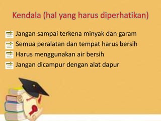 Kendala (hal yang harus diperhatikan)
• Jangan sampai terkena minyak dan garam
• Semua peralatan dan tempat harus bersih
• Harus menggunakan air bersih
• Jangan dicampur dengan alat dapur
 