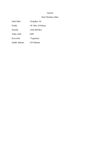 Laporan 
Hasil Membaca Buku 
Judul Buku : Keajaiban Air 
Penulis : M. Irfan el-Firdausy 
Penerbit : ONE BOOKS 
Tahun terbit :2009 
Kota terbit : Yogyakarta 
Jumlah halaman :120 Halaman 
 