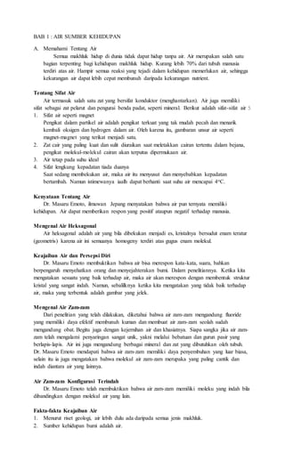 BAB 1 : AIR SUMBER KEHIDUPAN 
A. Memahami Tentang Air 
Semua makhluk hidup di dunia tidak dapat hidup tanpa air. Air merupakan salah satu 
bagian terpenting bagi kehidupan makhluk hidup. Kurang lebih 70% dari tubuh manusia 
terdiri atas air. Hampir semua reaksi yang tejadi dalam kehidupan memerlukan air, sehingga 
kekurangan air dapat lebih cepat membunuh daripada kekurangan nutrient. 
Tentang Sifat Air 
Air termasuk salah satu zat yang bersifat konduktor (menghantarkan). Air juga memiliki 
sifat sebagai zat pelarut dan pengurai benda padat, seperti mineral. Berikut adalah sifat-sifat air : 
1. Sifat air seperti magnet 
Pengikat dalam partikel air adalah pengikat terkuat yang tak mudah pecah dan menarik 
kembali oksigen dan hydrogen dalam air. Oleh karena itu, gambaran unsur air seperti 
magnet-magnet yang terikat menjadi satu. 
2. Zat cair yang paling kuat dan sulit diuraikan saat meletakkan cairan tertentu dalam bejana, 
pengikat molekul-molekul cairan akan terputus dipermukaan air. 
3. Air tetap pada suhu ideal 
4. Sifat lengkung kepadatan tiada duanya 
Saat sedang membekukan air, maka air itu menyusut dan menyebabkan kepadatan 
bertambah. Namun istimewanya iaalh dapat berhanti saat suhu air mencapai 4oC. 
Kenyataan Tentang Air 
Dr. Masaru Emoto, ilmuwan Jepang menyatakan bahwa air pun ternyata memiliki 
kehidupan. Air dapat memberikan respon yang positif ataupun negatif terhadap manusia. 
Mengenal Air Heksagonal 
Air heksagonal adalah air yang bila dibekukan menjadi es, kristalnya bersudut enam teratur 
(geometris) karena air ini semuanya homogeny terdiri atas gugus enam molekul. 
Keajaiban Air dan Persepsi Diri 
Dr. Masaru Emoto membuktikan bahwa air bisa merespon kata-kata, suara, bahkan 
berpengaruh menyehatkan orang dan menyejahterakan bumi. Dalam penelitiannya. Ketika kita 
mengatakan sesuatu yang baik terhadap air, maka air akan merespon dengan membentuk struktur 
kristal yang sangat indah. Namun, sebalilknya ketika kita mengatakan yang tidak baik terhadap 
air, maka yang terbentuk adalah gambar yang jelek. 
Mengenal Air Zam-zam 
Dari penelitian yang telah dilakukan, diketahui bahwa air zam-zam mengandung fluoride 
yang memiliki daya efektif membunuh kuman dan membuat air zam-zam seolah sudah 
mengandung obat. Begitu juga dengan kejernihan air dan khasiatnya. Siapa sangka jika air zam-zam 
telah mengalami penyaringan sangat unik, yakni melalui bebatuan dan gurun pasir yang 
berlapis-lapis. Air ini juga mengandung berbagai mineral dan zat yang dibutuhkan oleh tubuh. 
Dr. Masaru Emoto mendapati bahwa air zam-zam memiliki daya penyembuhan yang luar biasa, 
selain itu ia juga mengatakan bahwa molekul air zam-zam merupaka yang paling cantik dan 
indah diantara air yang lainnya. 
Air Zam-zam Konfigurasi Terindah 
Dr. Masaru Emoto telah membuktikan bahwa air zam-zam memiliki moleku yang indah bila 
dibandingkan dengan molekul air yang lain. 
Fakta-fakta Keajaiban Air 
1. Menurut riset geologi, air lebih dulu ada daripada semua jenis makhluk. 
2. Sumber kehidupan bumi adalah air. 
 