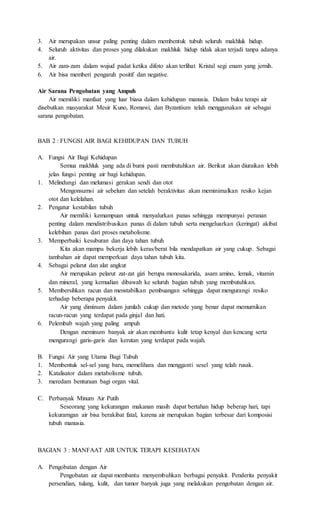 3. Air merupakan unsur paling penting dalam membentuk tubuh seluruh makhluk hidup. 
4. Seluruh aktivitas dan proses yang dilakukan makhluk hidup tidak akan terjadi tanpa adanya 
air. 
5. Air zam-zam dalam wujud padat ketika difoto akan terlihat Kristal segi enam yang jernih. 
6. Air bisa memberi pengaruh positif dan negative. 
Air Sarana Pengobatan yang Ampuh 
Air memiliki manfaat yang luar biasa dalam kehidupan manusia. Dalam buku terapi air 
disebutkan masyarakat Mesir Kuno, Romawi, dan Byzantium telah menggunakan air sebagai 
sarana pengobatan. 
BAB 2 : FUNGSI AIR BAGI KEHIDUPAN DAN TUBUH 
A. Fungsi Air Bagi Kehidupan 
Semua makhluk yang ada di bumi pasti membutuhkan air. Berikut akan diuraikan lebih 
jelas fungsi penting air bagi kehidupan. 
1. Melindungi dan melumasi gerakan sendi dan otot 
Mengonsumsi air sebelum dan setelah beraktivitas akan meminimalkan resiko kejan 
otot dan kelelahan. 
2. Pengatur kestabilan tubuh 
Air memiliki kemampuan untuk menyalurkan panas sehingga mempunyai peranan 
penting dalam mendistribusikan panas di dalam tubuh serta mengeluarkan (keringat) akibat 
kelebihan panas dari proses metabolisme. 
3. Memperbaiki kesuburan dan daya tahan tubuh 
Kita akan mampu bekerja lebih keras/berat bila mendapatkan air yang cukup. Sebagai 
tambahan air dapat memperkuat daya tahan tubuh kita. 
4. Sebagai pelarut dan alat angkut 
Air merupakan pelarut zat-zat gizi berupa monosakarida, asam amino, lemak, vitamin 
dan mineral, yang kemudian dibawah ke seluruh bagian tubuh yang membutuhkan. 
5. Membersihkan racun dan menstabilkan pembuangan sehingga dapat mengurangi resiko 
terhadap beberapa penyakit. 
Air yang diminum dalam jumlah cukup dan metode yang benar dapat memurnikan 
racun-racun yang terdapat pada ginjal dan hati. 
6. Pelembab wajah yang paling ampuh 
Dengan meminum banyak air akan membantu kulit tetap kenyal dan kencang serta 
mengurangi garis-garis dan kerutan yang terdapat pada wajah. 
B. Fungsi Air yang Utama Bagi Tubuh 
1. Membentuk sel-sel yang baru, memelihara dan mengganti sesel yang telah rusak. 
2. Katalisator dalam metabolisme tubuh. 
3. meredam benturaan bagi organ vital. 
C. Perbanyak Minum Air Putih 
Seseorang yang kekurangan makanan masih dapat bertahan hidup beberap hari, tapi 
kekurarngan air bisa berakibat fatal, karena air merupakan bagian terbesar dari komposisi 
tubuh manusia. 
BAGIAN 3 : MANFAAT AIR UNTUK TERAPI KESEHATAN 
A. Pengobatan dengan Air 
Pengobatan air dapat membantu menyembuhkan berbagai penyakit. Penderita penyakit 
persendian, tulang, kulit, dan tumor banyak juga yang melakukan pengobatan dengan air. 
 
