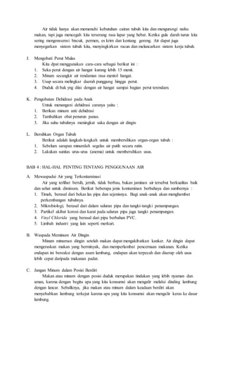 Air tidak hanya akan memenuhi kebutuhan cairan tubuh kita dan mengurangi nafsu 
makan, tapi juga mencegah kita terserang rasa lapar yang hebat. Ketika gula darah turun kita 
sering mengonsumsi biscuit, permen, es krim dan kentang goreng. Air dapat juga 
menyegarkan sistem tubuh kita, menyingkirkan racun dan melancarkan sistem kerja tubuh. 
J. Mengobati Perut Mulas 
Kita dpat menggunakan cara-cara sebagai berikut ini : 
1. Seka perut dengan air hangat kurang lebih 15 menit. 
2. Minum secangkir air rendaman rasa mentol hangat. 
3. Usap secara melingkar daerah punggung hingga perut. 
4. Duduk di bak yng diisi dengan air hangat sampai bagian perut terendam. 
K. Pengobatan Dehidrasi pada Anak 
Untuk menangani dehidrasi caranya yaitu : 
1. Berikan minum anti dehidrasi 
2. Tambahkan obat penurun panas. 
3. Jika suhu tubuhnya meningkat saka dengan air dingin 
L. Bersihkan Organ Tubuh 
Berikut adalah langkah-langkah untuk membersihkan organ-organ tubuh : 
1. Sebelum sarapan minumlah segelas air putih secara rutin. 
2. Lakukan sunitas urus-urus (anema) untuk membersihkan usus. 
BAB 4 : HAL-HAL PENTING TENTANG PENGGUNAAN AIR 
A. Mewaspadai Air yang Terkontaminasi 
Air yang terlihat bersih, jernih, tidak berbau, bukan jaminan air tersebut berkualitas baik 
dan sehat untuk diminum. Berikut beberapa jenis kontaminan berbahaya dan sumbernya : 
1. Timah, berasal dari bekas las pipa dan sejenisnya. Bagi anak-anak akan menghambat 
perkembangan tubuhnya. 
2. Mikrobiologi, berasal dari dalam saluran pipa dan tangki-tangki penampungan. 
3. Partikel akibat korosi dan karat pada saluran pipa juga tangki penampungan. 
4. Vinyl Chlorida yang berasal dari pipa berbahan PVC. 
5. Limbah industri yang lain seperti merkuri. 
B. Waspada Meminum Air Dingin 
Minum minuman dingin setelah makan dapat mengakibatkan kanker. Air dingin dapat 
mengeraskan makan yang berminyak, dan memperlambat pencernaan makanan. Ketika 
endapan ini bereaksi dengan asam lambung, endapan akan terpecah dan diserap oleh usus 
lebih cepat daripada makanan padat. 
C. Jangan Minum dalam Posisi Berdiri 
Makan atau minum dengan posisi duduk merupakan tindakan yang lebih nyaman dan 
aman, karena dengan begitu apa yang kita konsumsi akan mengalir melalui dinding lambung 
dengan lancar. Sebaliknya, jika makan atau minum dalam keadaan berdiri akan 
menyebabkan lambung terkejut karena apa yang kita konsumsi akan mengalir keras ke dasar 
lambung. 
 
