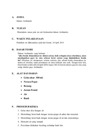 A. JUDUL 
Hukum Archimedes 
B. TUJUAN 
Menentukan massa jenis zat cair berdasarkan hukum Archimedes 
C. WAKTU PELAKSANAAN 
Praktikum ini dilaksanakan pada hari Kamis, 24 April 2014 
D. DASAR TEORI 
Hukum Archimedes yang berbunyi : 
“jika benda dimasukkan ke dalam cairan, baik sebagian atau seluruhnya, akan 
mendapatkan gaya ke atas sebesar berat cairan yang dipindahkan benda 
itu”. Misalnya air mempunyai volume tertentu, jika sebuah benda dimasukkan ke 
dalam air tersebut, maka permukaan air akan terdesak atau naik. Dengan kata lain, 
berat benda seolah-olah menjadi lebih ringan. Hal ini karena adanya gaya ke atas yang 
sering disebut gaya Archimedes. 
E. ALAT DAN BAHAN 
 Gelas ukur 300 mL 
 Neraca Pegas 
 Benang 
 Jarum Pentul 
 Air 
 Buah 
F. PROSEDUR KERJA 
1. Gelas ukur diisi dengan air 
2. Menimbang berat buah dengan neraca pegas di udara dan mencatat 
3. Menimbang berat buah dengan neraca pegas di air dan mencatatnya 
4. Mencatat air yang tumpah 
5. Percobaan dilakukan berulang terhadap buah lain 
 