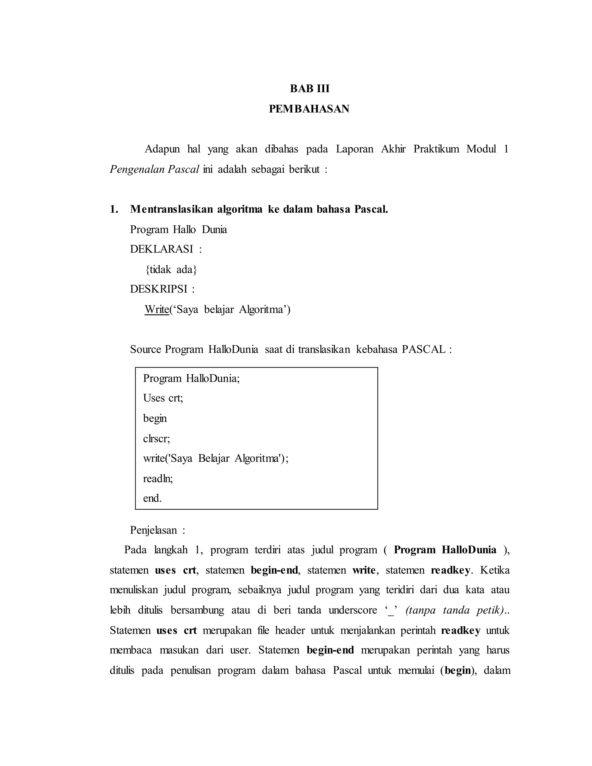 BAB III 
PEMBAHASAN 
Adapun hal yang akan dibahas pada Laporan Akhir Praktikum Modul 1 
Pengenalan Pascal ini adalah sebagai berikut : 
1. Mentranslasikan algoritma ke dalam bahasa Pascal. 
Program Hallo Dunia 
DEKLARASI : 
{tidak ada} 
DESKRIPSI : 
Write(‘Saya belajar Algoritma’) 
Source Program HalloDunia saat di translasikan kebahasa PASCAL : 
Program HalloDunia; 
Uses crt; 
begin 
clrscr; 
write('Saya Belajar Algoritma'); 
readln; 
end. 
Penjelasan : 
Pada langkah 1, program terdiri atas judul program ( Program HalloDunia ), 
statemen uses crt, statemen begin-end, statemen write, statemen readkey. Ketika 
menuliskan judul program, sebaiknya judul program yang teridiri dari dua kata atau 
lebih ditulis bersambung atau di beri tanda underscore ‘_’ (tanpa tanda petik).. 
Statemen uses crt merupakan file header untuk menjalankan perintah readkey untuk 
membaca masukan dari user. Statemen begin-end merupakan perintah yang harus 
ditulis pada penulisan program dalam bahasa Pascal untuk memulai (begin), dalam 
 