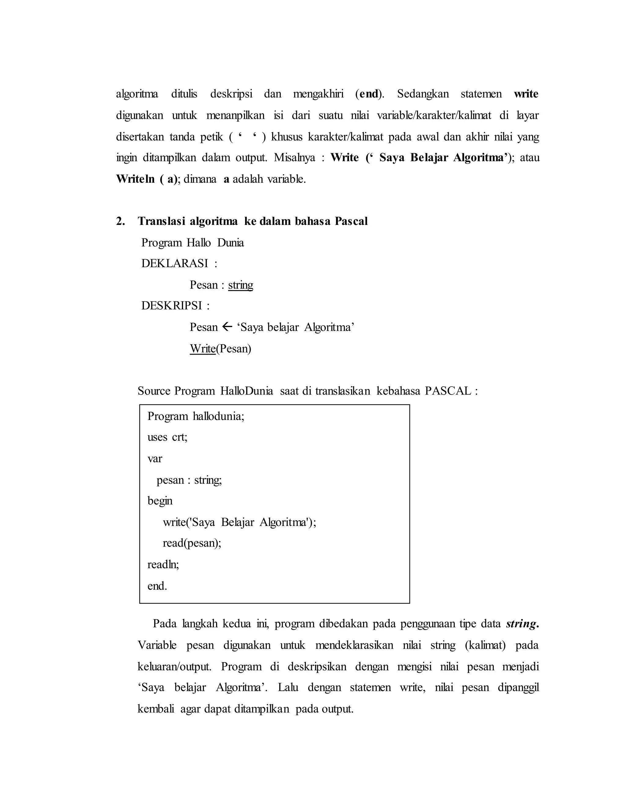 algoritma ditulis deskripsi dan mengakhiri (end). Sedangkan statemen write 
digunakan untuk menanpilkan isi dari suatu nilai variable/karakter/kalimat di layar 
disertakan tanda petik ( ‘ ‘ ) khusus karakter/kalimat pada awal dan akhir nilai yang 
ingin ditampilkan dalam output. Misalnya : Write (‘ Saya Belajar Algoritma’); atau 
Writeln ( a); dimana a adalah variable. 
2. Translasi algoritma ke dalam bahasa Pascal 
Program Hallo Dunia 
DEKLARASI : 
Pesan : string 
DESKRIPSI : 
Pesan  ‘Saya belajar Algoritma’ 
Write(Pesan) 
Source Program HalloDunia saat di translasikan kebahasa PASCAL : 
Program hallodunia; 
uses crt; 
var 
pesan : string; 
begin 
write('Saya Belajar Algoritma'); 
read(pesan); 
readln; 
end. 
Pada langkah kedua ini, program dibedakan pada penggunaan tipe data string. 
Variable pesan digunakan untuk mendeklarasikan nilai string (kalimat) pada 
keluaran/output. Program di deskripsikan dengan mengisi nilai pesan menjadi 
‘Saya belajar Algoritma’. Lalu dengan statemen write, nilai pesan dipanggil 
kembali agar dapat ditampilkan pada output. 
 