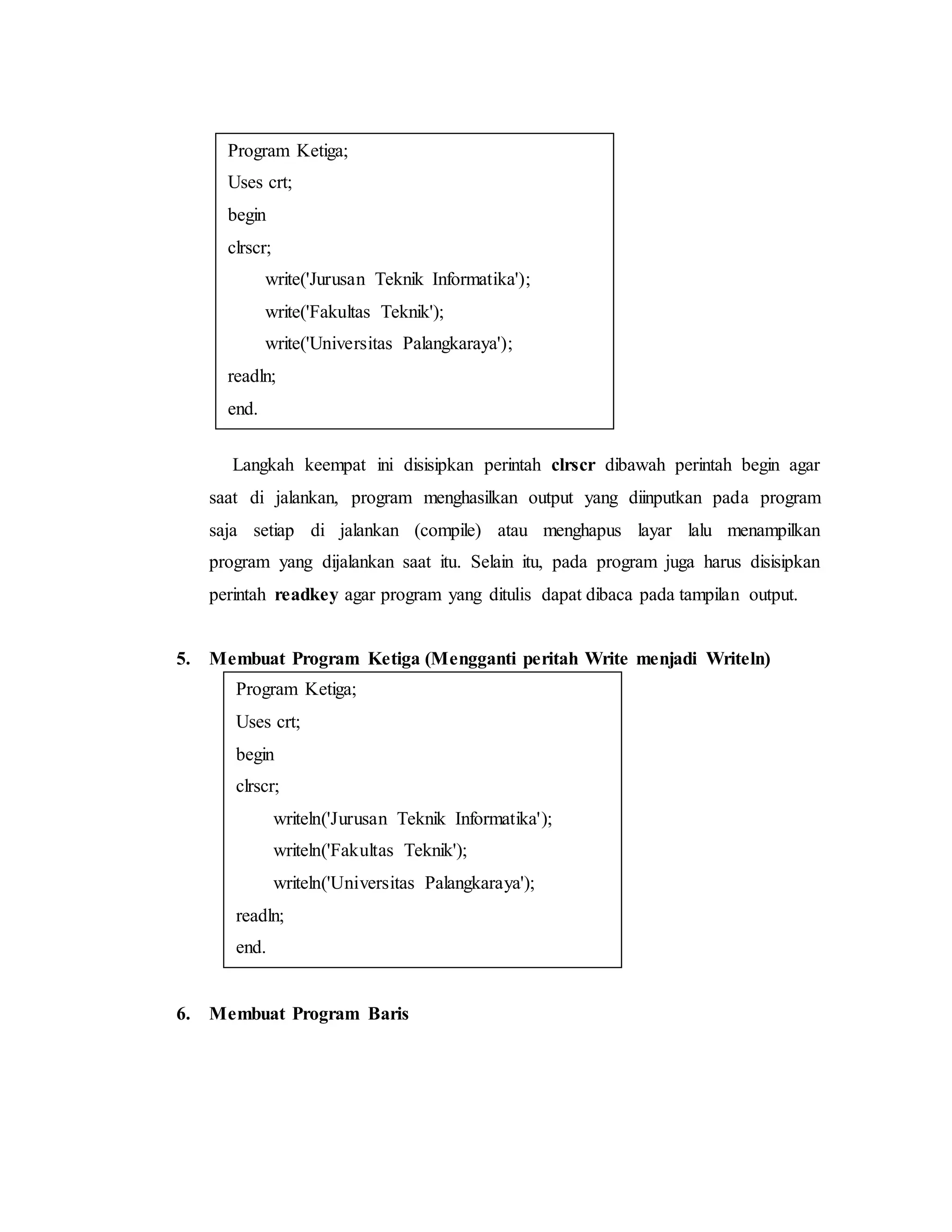 Program Ketiga; 
Uses crt; 
begin 
clrscr; 
write('Jurusan Teknik Informatika'); 
write('Fakultas Teknik'); 
write('Universitas Palangkaraya'); 
readln; 
end. 
Langkah keempat ini disisipkan perintah clrscr dibawah perintah begin agar 
saat di jalankan, program menghasilkan output yang diinputkan pada program 
saja setiap di jalankan (compile) atau menghapus layar lalu menampilkan 
program yang dijalankan saat itu. Selain itu, pada program juga harus disisipkan 
perintah readkey agar program yang ditulis dapat dibaca pada tampilan output. 
5. Membuat Program Ketiga (Mengganti peritah Write menjadi Writeln) 
Program Ketiga; 
Uses crt; 
begin 
clrscr; 
writeln('Jurusan Teknik Informatika'); 
writeln('Fakultas Teknik'); 
writeln('Universitas Palangkaraya'); 
readln; 
end. 
6. Membuat Program Baris 
 