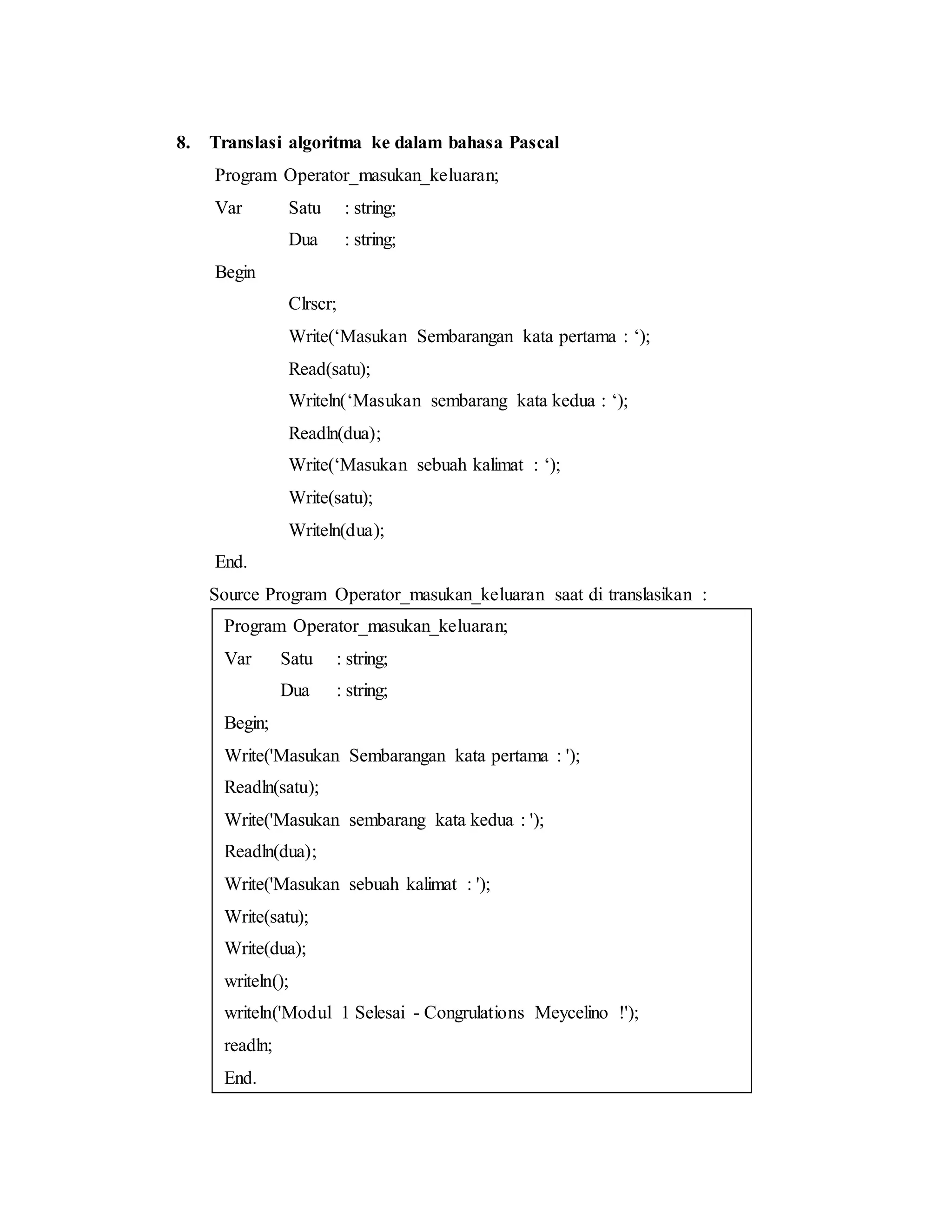 8. Translasi algoritma ke dalam bahasa Pascal 
Program Operator_masukan_keluaran; 
Var Satu : string; 
Dua : string; 
Begin 
Clrscr; 
Write(‘Masukan Sembarangan kata pertama : ‘); 
Read(satu); 
Writeln(‘Masukan sembarang kata kedua : ‘); 
Readln(dua); 
Write(‘Masukan sebuah kalimat : ‘); 
Write(satu); 
Writeln(dua); 
End. 
Source Program Operator_masukan_keluaran saat di translasikan : 
Program Operator_masukan_keluaran; 
Var Satu : string; 
Dua : string; 
Begin; 
Write('Masukan Sembarangan kata pertama : '); 
Readln(satu); 
Write('Masukan sembarang kata kedua : '); 
Readln(dua); 
Write('Masukan sebuah kalimat : '); 
Write(satu); 
Write(dua); 
writeln(); 
writeln('Modul 1 Selesai - Congrulations Meycelino !'); 
readln; 
End. 
 