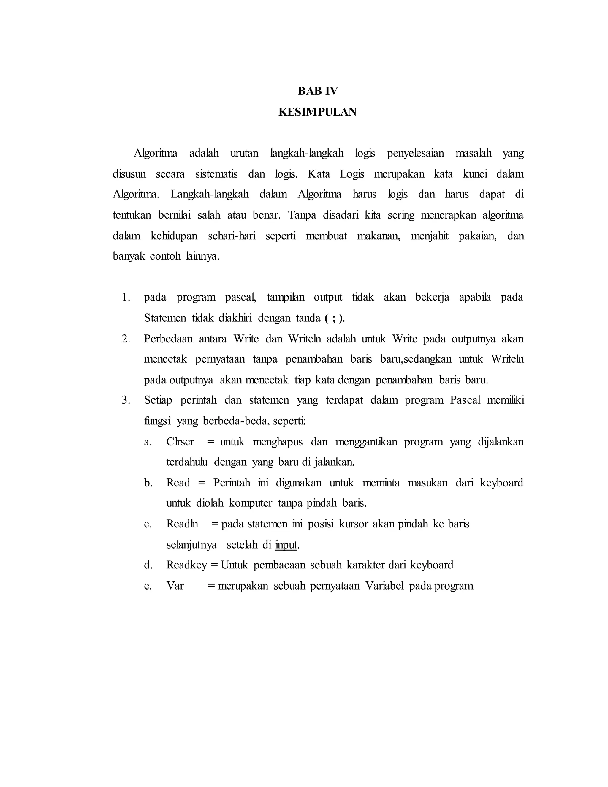 BAB IV 
KESIMPULAN 
Algoritma adalah urutan langkah-langkah logis penyelesaian masalah yang 
disusun secara sistematis dan logis. Kata Logis merupakan kata kunci dalam 
Algoritma. Langkah-langkah dalam Algoritma harus logis dan harus dapat di 
tentukan bernilai salah atau benar. Tanpa disadari kita sering menerapkan algoritma 
dalam kehidupan sehari-hari seperti membuat makanan, menjahit pakaian, dan 
banyak contoh lainnya. 
1. pada program pascal, tampilan output tidak akan bekerja apabila pada 
Statemen tidak diakhiri dengan tanda ( ; ). 
2. Perbedaan antara Write dan Writeln adalah untuk Write pada outputnya akan 
mencetak pernyataan tanpa penambahan baris baru,sedangkan untuk Writeln 
pada outputnya akan mencetak tiap kata dengan penambahan baris baru. 
3. Setiap perintah dan statemen yang terdapat dalam program Pascal memiliki 
fungsi yang berbeda-beda, seperti: 
a. Clrscr = untuk menghapus dan menggantikan program yang dijalankan 
terdahulu dengan yang baru di jalankan. 
b. Read = Perintah ini digunakan untuk meminta masukan dari keyboard 
untuk diolah komputer tanpa pindah baris. 
c. Readln = pada statemen ini posisi kursor akan pindah ke baris 
selanjutnya setelah di input. 
d. Readkey = Untuk pembacaan sebuah karakter dari keyboard 
e. Var = merupakan sebuah pernyataan Variabel pada program 
 