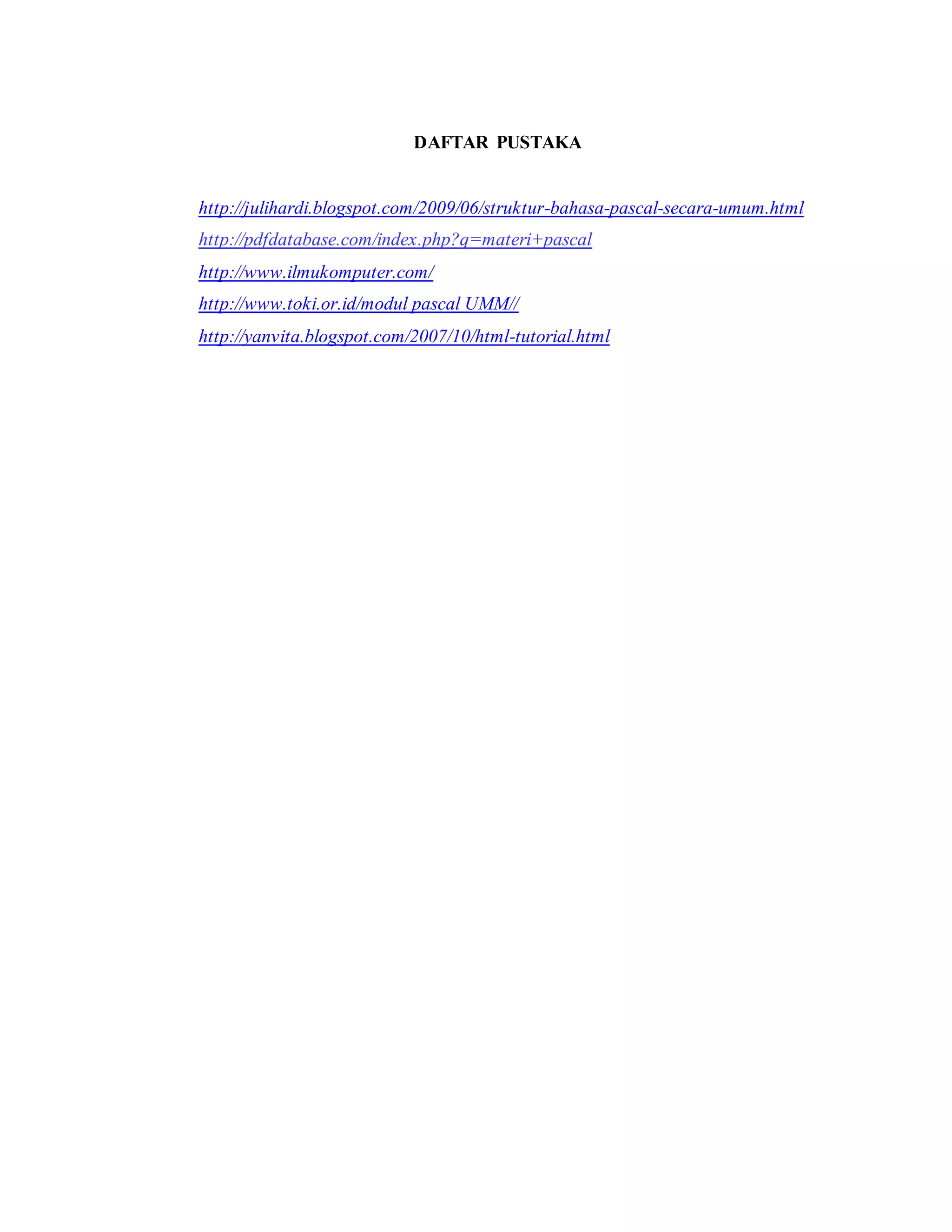 DAFTAR PUSTAKA 
http://julihardi.blogspot.com/2009/06/struktur-bahasa-pascal-secara-umum.html 
http://pdfdatabase.com/index.php?q=materi+pascal 
http://www.ilmukomputer.com/ 
http://www.toki.or.id/modul pascal UMM// 
http://yanvita.blogspot.com/2007/10/html-tutorial.html 
 