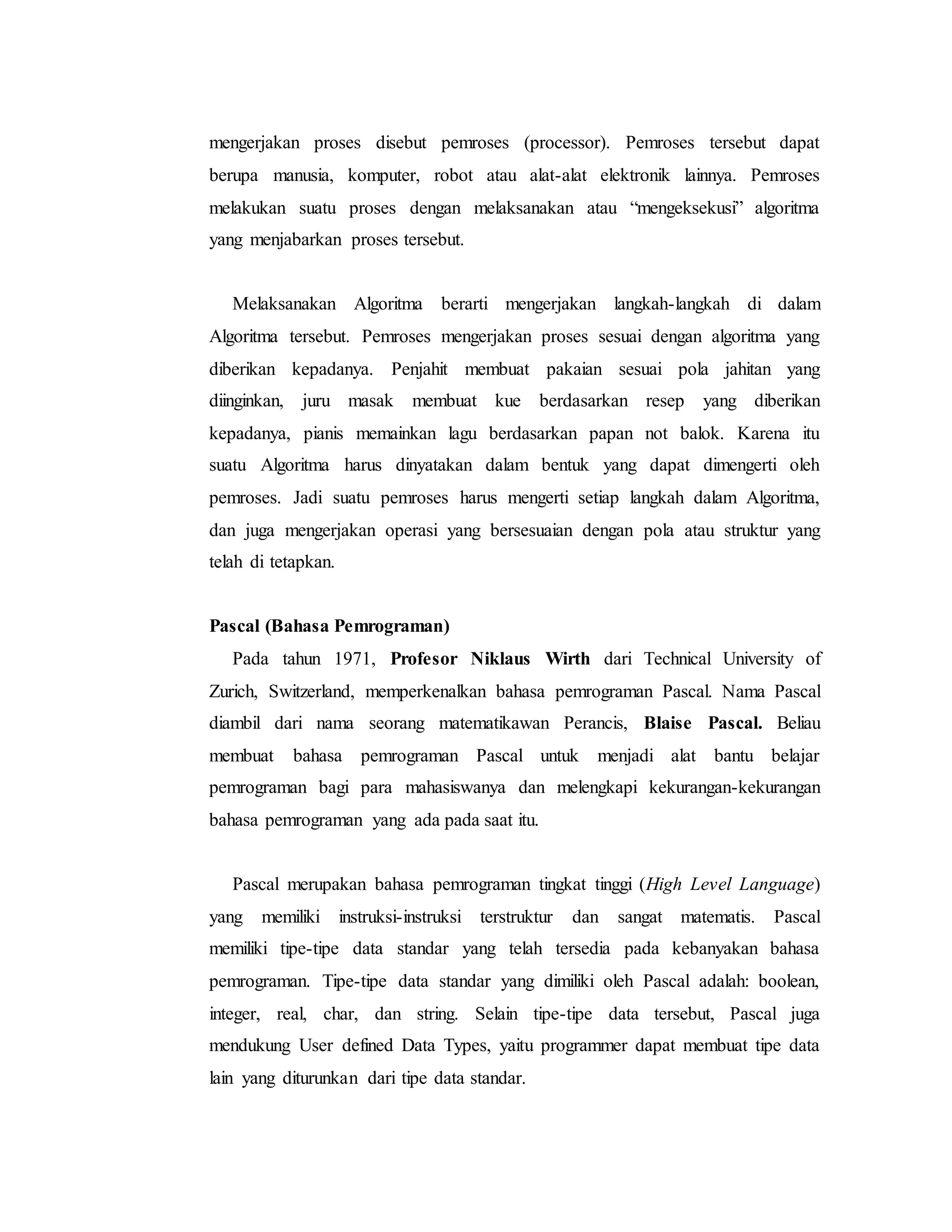 mengerjakan proses disebut pemroses (processor). Pemroses tersebut dapat 
berupa manusia, komputer, robot atau alat-alat elektronik lainnya. Pemroses 
melakukan suatu proses dengan melaksanakan atau “mengeksekusi” algoritma 
yang menjabarkan proses tersebut. 
Melaksanakan Algoritma berarti mengerjakan langkah-langkah di dalam 
Algoritma tersebut. Pemroses mengerjakan proses sesuai dengan algoritma yang 
diberikan kepadanya. Penjahit membuat pakaian sesuai pola jahitan yang 
diinginkan, juru masak membuat kue berdasarkan resep yang diberikan 
kepadanya, pianis memainkan lagu berdasarkan papan not balok. Karena itu 
suatu Algoritma harus dinyatakan dalam bentuk yang dapat dimengerti oleh 
pemroses. Jadi suatu pemroses harus mengerti setiap langkah dalam Algoritma, 
dan juga mengerjakan operasi yang bersesuaian dengan pola atau struktur yang 
telah di tetapkan. 
Pascal (Bahasa Pemrograman) 
Pada tahun 1971, Profesor Niklaus Wirth dari Technical University of 
Zurich, Switzerland, memperkenalkan bahasa pemrograman Pascal. Nama Pascal 
diambil dari nama seorang matematikawan Perancis, Blaise Pascal. Beliau 
membuat bahasa pemrograman Pascal untuk menjadi alat bantu belajar 
pemrograman bagi para mahasiswanya dan melengkapi kekurangan-kekurangan 
bahasa pemrograman yang ada pada saat itu. 
Pascal merupakan bahasa pemrograman tingkat tinggi (High Level Language) 
yang memiliki instruksi-instruksi terstruktur dan sangat matematis. Pascal 
memiliki tipe-tipe data standar yang telah tersedia pada kebanyakan bahasa 
pemrograman. Tipe-tipe data standar yang dimiliki oleh Pascal adalah: boolean, 
integer, real, char, dan string. Selain tipe-tipe data tersebut, Pascal juga 
mendukung User defined Data Types, yaitu programmer dapat membuat tipe data 
lain yang diturunkan dari tipe data standar. 
 