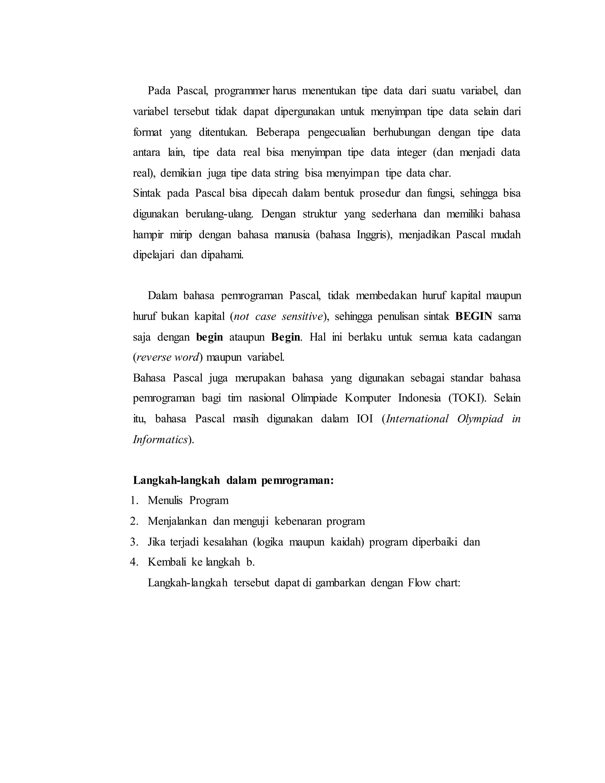 Pada Pascal, programmer harus menentukan tipe data dari suatu variabel, dan 
variabel tersebut tidak dapat dipergunakan untuk menyimpan tipe data selain dari 
format yang ditentukan. Beberapa pengecualian berhubungan dengan tipe data 
antara lain, tipe data real bisa menyimpan tipe data integer (dan menjadi data 
real), demikian juga tipe data string bisa menyimpan tipe data char. 
Sintak pada Pascal bisa dipecah dalam bentuk prosedur dan fungsi, sehingga bisa 
digunakan berulang-ulang. Dengan struktur yang sederhana dan memiliki bahasa 
hampir mirip dengan bahasa manusia (bahasa Inggris), menjadikan Pascal mudah 
dipelajari dan dipahami. 
Dalam bahasa pemrograman Pascal, tidak membedakan huruf kapital maupun 
huruf bukan kapital (not case sensitive), sehingga penulisan sintak BEGIN sama 
saja dengan begin ataupun Begin. Hal ini berlaku untuk semua kata cadangan 
(reverse word) maupun variabel. 
Bahasa Pascal juga merupakan bahasa yang digunakan sebagai standar bahasa 
pemrograman bagi tim nasional Olimpiade Komputer Indonesia (TOKI). Selain 
itu, bahasa Pascal masih digunakan dalam IOI (International Olympiad in 
Informatics). 
Langkah-langkah dalam pemrograman: 
1. Menulis Program 
2. Menjalankan dan menguji kebenaran program 
3. Jika terjadi kesalahan (logika maupun kaidah) program diperbaiki dan 
4. Kembali ke langkah b. 
Langkah-langkah tersebut dapat di gambarkan dengan Flow chart: 
 