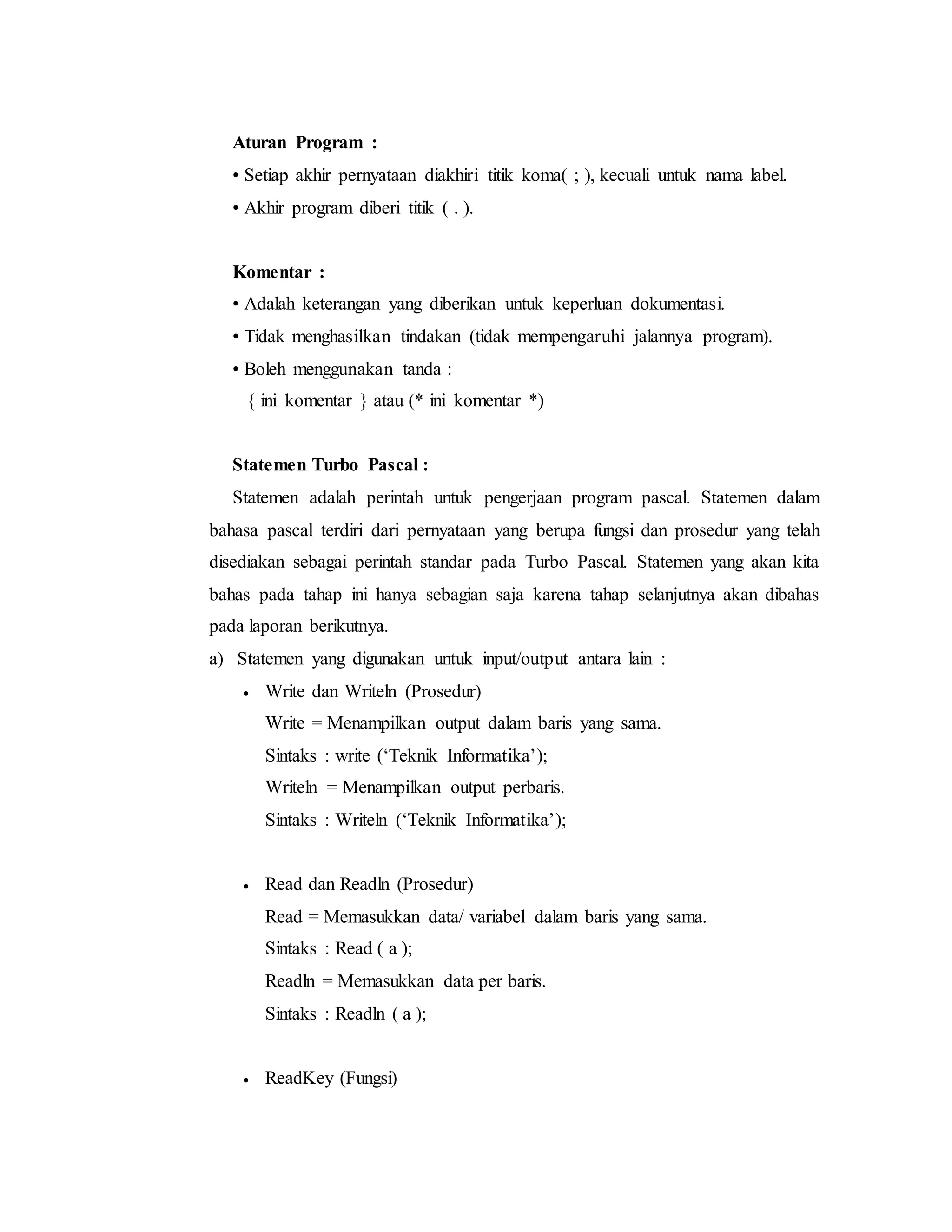 Aturan Program : 
• Setiap akhir pernyataan diakhiri titik koma( ; ), kecuali untuk nama label. 
• Akhir program diberi titik ( . ). 
Komentar : 
• Adalah keterangan yang diberikan untuk keperluan dokumentasi. 
• Tidak menghasilkan tindakan (tidak mempengaruhi jalannya program). 
• Boleh menggunakan tanda : 
{ ini komentar } atau (* ini komentar *) 
Statemen Turbo Pascal : 
Statemen adalah perintah untuk pengerjaan program pascal. Statemen dalam 
bahasa pascal terdiri dari pernyataan yang berupa fungsi dan prosedur yang telah 
disediakan sebagai perintah standar pada Turbo Pascal. Statemen yang akan kita 
bahas pada tahap ini hanya sebagian saja karena tahap selanjutnya akan dibahas 
pada laporan berikutnya. 
a) Statemen yang digunakan untuk input/output antara lain : 
 Write dan Writeln (Prosedur) 
Write = Menampilkan output dalam baris yang sama. 
Sintaks : write (‘Teknik Informatika’); 
Writeln = Menampilkan output perbaris. 
Sintaks : Writeln (‘Teknik Informatika’); 
 Read dan Readln (Prosedur) 
Read = Memasukkan data/ variabel dalam baris yang sama. 
Sintaks : Read ( a ); 
Readln = Memasukkan data per baris. 
Sintaks : Readln ( a ); 
 ReadKey (Fungsi) 
 